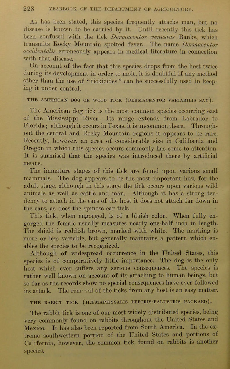 As lias been stated, this species frequently attacks man, but no disease is known to be carried bj' it. Until recently this tick has been confused with the tick Dermacentor venustus Banks, which transmits Rocky Mountain spotted fever. The name Dermacentor occidentalis erroneously appears in medical literature in connection with that disease. On account of the fact that this species drops from the host twice during its development in order to molt, it is doubtful if any method other than the use of “ tickicides ” can be successfully used in keep- ing it under control. THE AMERICAN DOG OR WOOD TICK (DERMACENTOR VARIABILIS SAY). The American dog tick is the most common species occurring east of the Mississippi River. Its range extends from Labrador to Florida; although it occurs in Texas, it is uncommon there. Through- out the central and Rocky Mountain regions it appears to be rare. Recently, however, an area of considerable size in California and Oregon in which this species occurs commonly has come to attention. It is surmised that the species was introduced there by artificial means. The immature stages of this tick are found upon various small mammals. The dog appears to be the most important host for the adult stage, although in this stage the tick occurs upon various wild animals as well as cattle and man. Although it has a strong ten- dency to attach in the ears of the host it does not attach far down in the ears, as does the spinose ear tick. This tick, when engorged, is of a bluish color. When fully en- gorged the female usually measures nearly one-half inch in length. The shield is reddish brown, marked with white. The marking is more or less variable, but generally maintains a pattern which en- ables the species to be recognized. Although of widespread occurrence in the United States, this species is of comparatively little importance. The dog is the only host which ever suffers any serious consequences. The species is rather well known on account of its attaching to human beings, but so far as the records show no special consequences have ever followed its attack. The removal of the ticks from any host is an easy matter. THE RABBIT TICK (H2EMAPHYSALIS LEPORIS-PALUSTRIS PACKARD). The rabbit tick is one of our most widely distributed species, being very commonly found on rabbits throughout the United States and Mexico. It has also been reported from South America. In the ex- treme southwestern portion of the United States and portions of California, however, the common tick found on rabbits is another species.