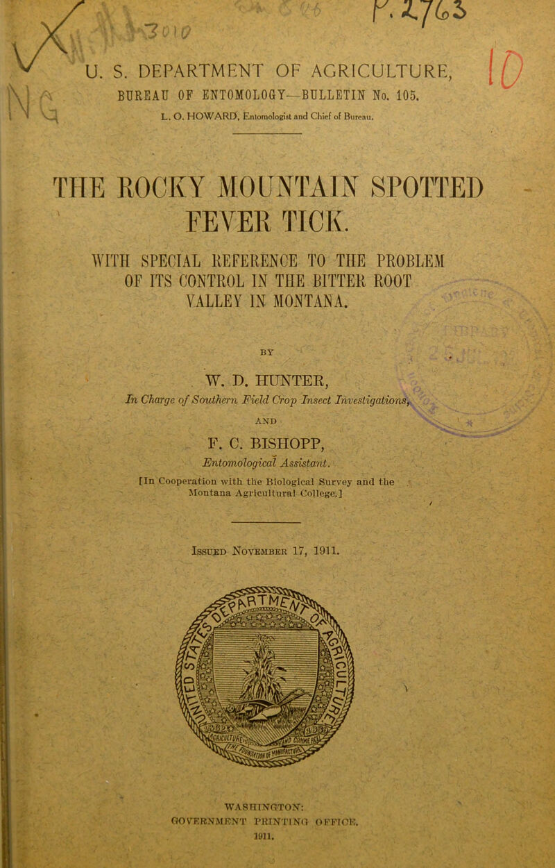 r. M \ BUREAU OF ENTOMOLOGY—BULLETIN No. 105. L. O. HOWARD, Entomologist and Chief of Bureau. THE ROCKY MOUNTAIN SPOTTED FEVER TICK. WITH SPECIAL REFERENCE TO THE PROBLEM OF ITS CONTROL IN THE BITTER ROOT VALLEY IN MONTANA. BY W. D. HUNTER, In Charge of Southern Field Crop Insect Investigations, AND F. C. BISHOPP, Entomological Assistant. fin Cooperation with the Biological Survey and the Montana Agricultural College.]