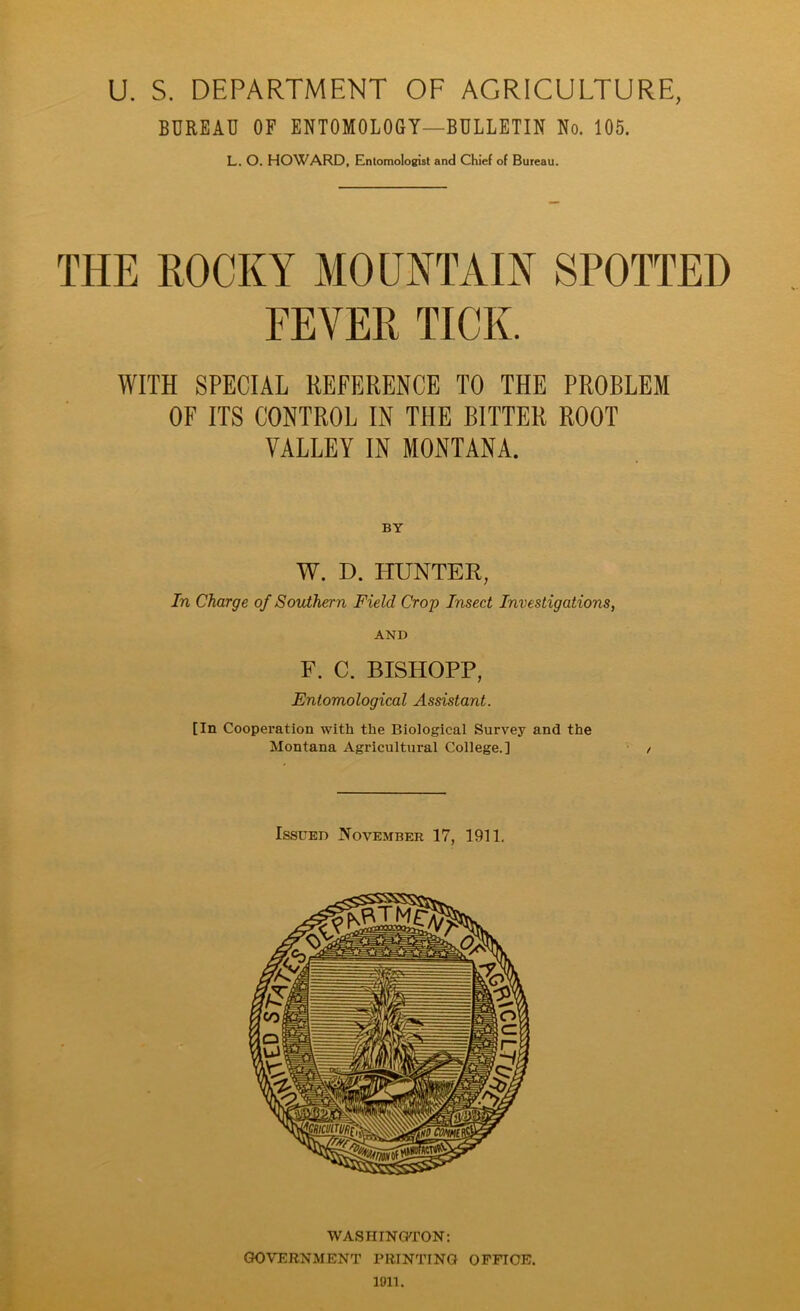 U. S. DEPARTMENT OF AGRICULTURE, BUREAU OF ENTOMOLOGY—BULLETIN No. 105. L. O. HOWARD, Entomologist and Chief of Bureau. THE ROCKY MOUNTAIN SPOTTED FEYER TICK. WITH SPECIAL REFERENCE TO THE PROBLEM OF ITS CONTROL IN THE BITTER ROOT VALLEY IN MONTANA. W. D. HUNTER, In Charge of Southern Field Crop Insect Investigations, AND F. C. BISHOPP, Entomological Assistant. [In Cooperation with the Biological Survey and the Montana Agricultural College.] Issued November 17, 1911. WASHINGTON: GOVERNMENT PRINTING office. 1011.