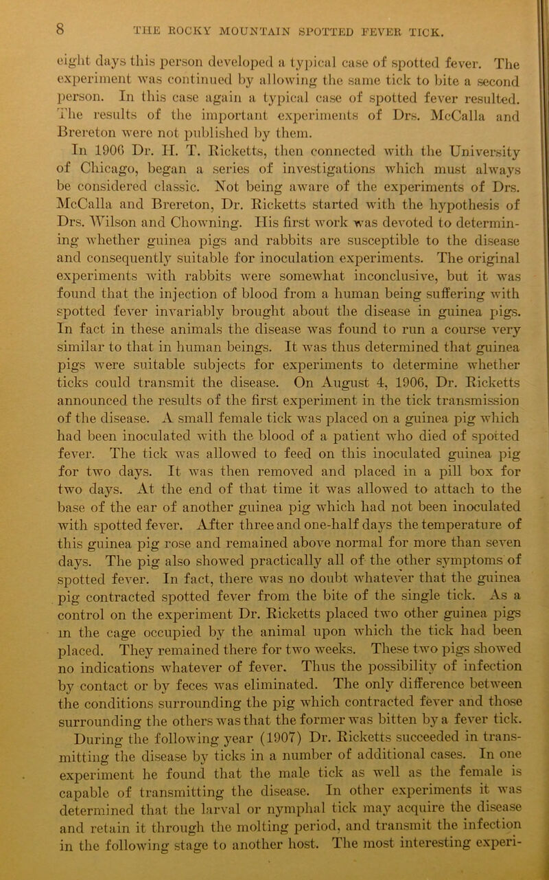 eight days this person developed a typical case of spotted fever. The experiment was continued by allowing the same tick to bite a second person. In this case again a typical case of spotted fever resulted. The results of the important experiments of Drs. McCalla and Brereton were not published by them. In 190G Dr. IT. T. Ricketts, then connected with the University of Chicago, began a series of investigations which must always be considered classic. Not being aware of the experiments of Drs. McCalla and Brereton, Dr. Ricketts started with the hypothesis of Drs. Wilson and Chowning. ITis first work was devoted to determin- ing whether guinea pigs and rabbits are susceptible to the disease and consequently suitable for inoculation experiments. The original experiments with rabbits were somewhat inconclusive, but it was found that the injection of blood from a human being suffering with spotted fever invariably brought about the disease in guinea pigs. In fact in these animals the disease was found to run a course very similar to that in human beings. It was thus determined that guinea pigs were suitable subjects for experiments to determine whether ticks could transmit the disease. On August 4, 1906, Dr. Ricketts announced the results of the first experiment in the tick transmission of the disease. A small female tick was placed on a guinea pig which had been inoculated with the blood of a patient who died of spotted fever. The tick was allowed to feed on this inoculated guinea pig for two days. It was then removed and placed in a pill box for two days. At the end of that time it was allowed to attach to the base of the ear of another guinea pig which had not been inoculated with spotted fever. After three and one-half days the temperature of this guinea pig rose and remained above normal for more than seven days. The pig also showed practically all of the other symptoms of spotted fever. In fact, there was no doubt whatever that the guinea pig contracted spotted fever from the bite of the single tick. As a control on the experiment Dr. Ricketts placed two other guinea pigs in the cage occupied by the animal upon which the tick had been placed. They remained there for two weeks. These two pigs showed no indications whatever of fever. Thus the possibility of infection by contact or by feces was eliminated. The only difference between the conditions surrounding the pig which contracted fever and those surrounding the others was that the former was bitten by a fever tick. During the following year (1907) Dr. Ricketts succeeded in trans- mitting the disease by ticks in a number of additional cases. In one experiment he found that the male tick as well as the female is capable of transmitting the disease. In other experiments it was determined that the larval or nymphal tick may acquire the disease and retain it through the molting period, and transmit the infection in the following stage to another host. The most interesting experi-