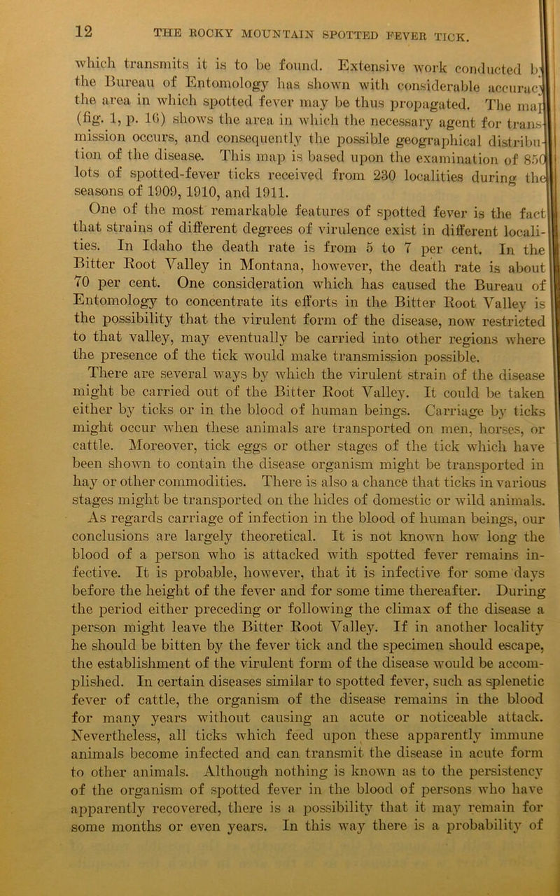 which transmits it is to be found. Extensive work conducted b’ the Bureau of Entomology has shown with considerable accurac1 the area in which spotted fever may be thus propagated. The maj (fig. 1, p. 10) shows the area in which the necessary agent for trails mission occurs, and consequently the possible geographical distribu- tion of the disease. This map is based upon the examination of 85(1 lots of spotted-fever ticks received from 230 localities during thel seasons of 1009, 1910, and 1911. One of the most remarkable features of spotted fever is the fact that strains of different degrees of virulence exist in different locali-' ties. In Idaho the death rate is from 5 to 7 per cent. In the Bitter Root Yalley in Montana, however, the death rate is about 70 per cent. One consideration which has caused the Bureau of Entomology to concentrate its efforts in the Bitter Root Yalley is the possibility that the virulent form of the disease, now restricted to that valley, may eventually be carried into other regions where the presence of the tick would make transmission possible. There are several ways by which the virulent strain of the disease might be carried out of the Bitter Root Valley. It could be taken either by ticks or in the blood of human beings. Carriage by ticks might occur when these animals are transported on men, horses, or cattle. Moreover, tick eggs or other stages of the tick which have been shown to contain the disease organism might be transported in hay or other commodities. There is also a chance that ticks in various stages might be transported on the hides of domestic or wild animals. As regards carriage of infection in the blood of human beings, our conclusions are largely theoretical. It is not known how long the blood of a person who is attacked with spotted fever remains in- fective. It is probable, however, that it is infective for some days before the height of the fever and for some time thereafter. During the period either preceding or following the climax of the disease a person might leave the Bitter Root Yalley. If in another locality he should be bitten by the fever tick and the specimen should escape, the establishment of the virulent form of the disease would be accom- plished. In certain diseases similar to spotted fever, such as splenetic fever of cattle, the organism of the disease remains in the blood for many years without causing an acute or noticeable attack. Nevertheless, all ticks which feed upon these apparently immune animals become infected and can transmit the disease in acute form to other animals. Although nothing is known as to the persistency of the organism of spotted fever in the blood of persons who have apparently recovered, there is a possibility that it may remain for some months or even years. In this way there is a probability of