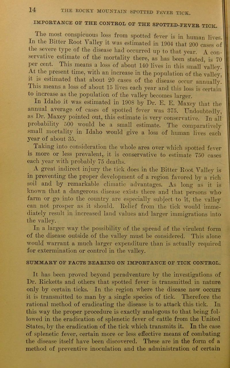 IMPORTANCE OF THE CONTROL OF THE SPOTTED-FEVER TICK The most conspicuous loss from spotted fever is in human lives.' In the Bitter Root Valley it was estimated in 1904 that 200 cases of the severe type of the disease had occurred up to that year. A con- servative estimate of the mortality there, as has been stated, is 70 per cent. This means a loss of about 140 lives in this small valley. At the present time, with an increase in the population of the valley, it is estimated that about 20 cases of the disease occur annually! This means a loss of about 15 lives each year and this loss is certain to increase as the population of the valley becomes larger. In Idaho it was estimated in 1908 by Dr. E. E. Maxey that the annual average of cases of spotted fever was 375. Undoubtedly, as Dr. Maxey pointed out, this estimate is very conservative. In all probability 500 would be a small estimate. The comparatively small mortality in Idaho would give a loss of human lives each year of about 35. Taking into consideration the whole area over which spotted fever is more or less prevalent,, it is conservative to estimate 750 cases each year with probably 75 deaths. A great indirect injury the tick does in the Bitter Root Valley is in preventing the proper development of a region favored by a rich soil and by remarkable climatic advantages. As long as it is known, that a dangerous disease exists there and that persons who farm or go into the country are especially subject to it, the valley can not prosper as it should. Relief from the tick would imme- diately result in increased land values and larger immigrations into the valley. In a larger way the possibility of the spread of the virulent form of the disease outside of the valley must be considered. This alone would warrant a much larger expenditure than is actually required for extermination or control in the valley. SUMMARY OF FACTS BEARING ON IMPORTANCE OF TICK CONTROL. It has been proved beyond peradventure by the investigations of Dr. Ricketts and others that spotted fever is transmitted in nature only by certain ticks. In the region where the disease now occurs it is transmitted to man by a single species of tick. Therefore the rational method of eradicating the disease is to attack this tick. In this way the proper procedure is exactly analogous to that being fol- lowed in the eradication of splenetic fever of cattle from the United States, by the eradication of the tick which transmits it. In the case of splenetic fever, certain more or less effective means of combating the disease itself have been discovered. These are in the form of a method of preventive inoculation and the administration of certain
