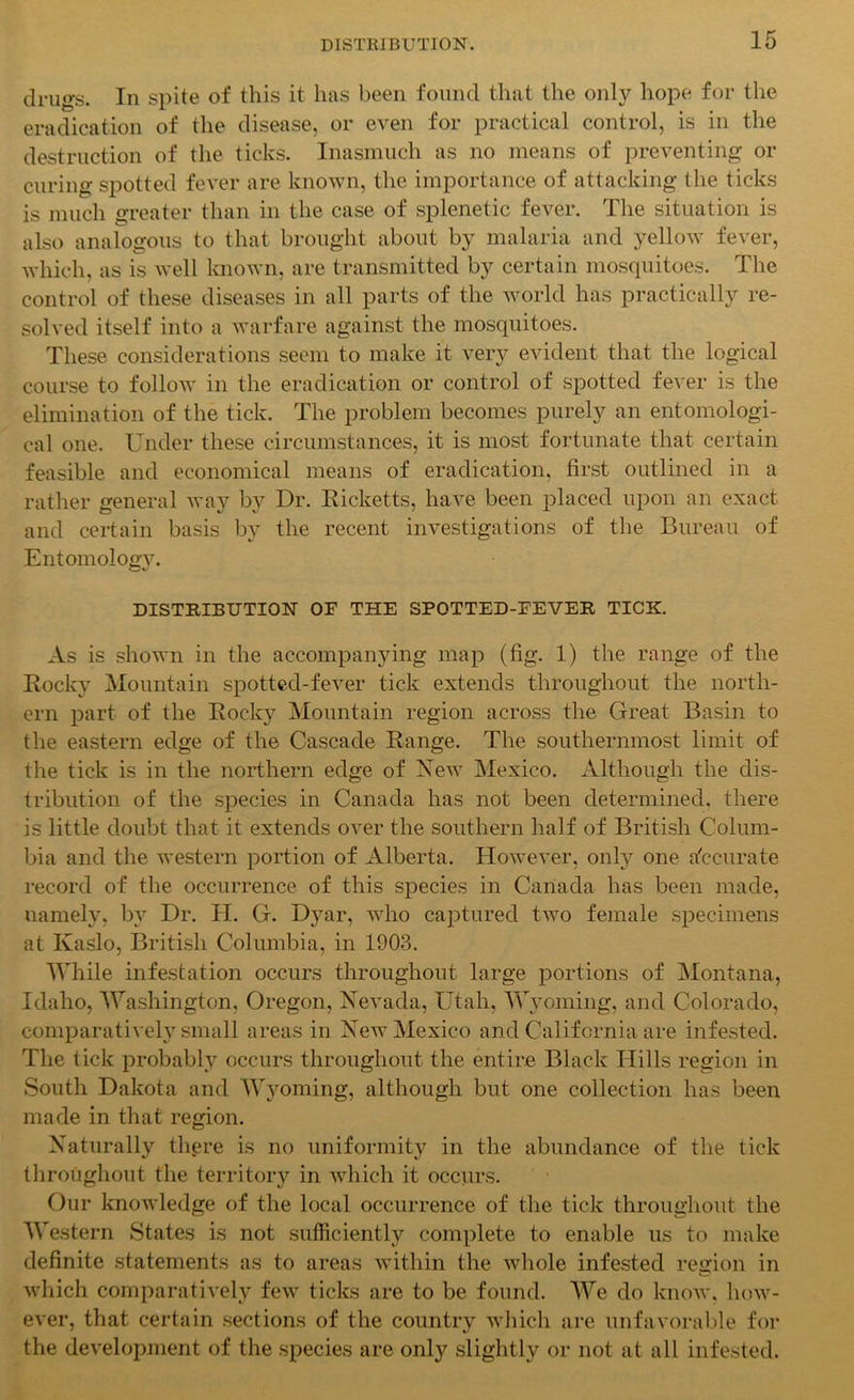 drugs. In spite of this it has been found that the only hope for the eradication of the disease, or even for practical control, is in the destruction of the ticks. Inasmuch as no means of preventing or curing spotted fever are known, the importance of attacking the ticks is much greater than in the case of splenetic fever. The situation is also analogous to that brought about by malaria and yellow fever, which, as is well known, are transmitted by certain mosquitoes. The control of these diseases in all parts of the world has practically re- solved itself into a warfare against the mosquitoes. These considerations seem to make it very evident that the logical course to follow in the eradication or control of spotted fever is the elimination of the tick. The problem becomes purely an entomologi- cal one. Under these circumstances, it is most fortunate that certain feasible and economical means of eradication, first outlined in a rather general way by Dr. Ricketts, have been placed upon an exact and certain basis by the recent investigations of the Bureau of Entomology. DISTRIBUTION OF THE SPOTTED-FEVER TICK. As is shown in the accompanying map (fig. 1) the range of the Rocky Mountain spotted-fever tick extends throughout the north- ern part of the Rocky Mountain region across the Great Basin to the eastern edge of the Cascade Range. The southernmost limit of the tick is in the northern edge of New Mexico. Although the dis- tribution of the species in Canada has not been determined, there is little doubt that it extends over the southern half of British Colum- bia and the western portion of Alberta. However, only one accurate record of the occurrence of this species in Canada has been made, namely, by Dr. H. G. Dyar, who captured two female specimens at Kaslo, British Columbia, in 1903. While infestation occurs throughout large portions of Montana, Idaho, Washington, Oregon, Nevada, Utah, Wyoming, and Colorado, comparatively small areas in New Mexico and California are infested. The tick probably occurs throughout the entire Black Hills region in South Dakota and Wyoming, although but one collection has been made in that region. Naturally there is no uniformity in the abundance of the tick throughout the territory in which it occurs. Our knowledge of the local occurrence of the tick throughout the Western States is not sufficiently complete to enable us to make definite statements as to areas within the whole infested region in which comparatively few ticks are to be found. We do know, how- ever, that certain sections of the country which are unfavorable for the development of the species are only slightly or not at all infested.
