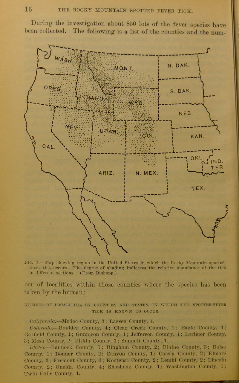 During the investigation about 850 lots of the fever species have been collected. The following is a list of the counties and the num- Fig. 1.—Map showing region in the United States in which the Iiocky Mountain spotted- fever tick occurs. The degree of shading indicates the relative abundance of the tick in different sections. (From Bishopp.) her of localities within those counties where the species has been taken by the bureau : NUMBER of localities, by counties and states, in which the spotted-fever -TICK IS KNOWN TO OCCUR. California.—Modoc County, 3; Lassen County, 1. Colorado.—Boulder County, 4; Clear Creek County, 1; Eagle County, 1: Garfield County, 1; Gunnison County, 1; Jefferson County, 1: Lorinier County. 3; Mesa County, 2; Pitkin County, 1; Summit County, 1. Idaho.—Bannock County, 7; Bingham County, 2; Blaine County, 3: Boise County, 1; Bonner County, 2; Canyon County, 1; Cassia County, 2; Elmore County, 3; Fremont County, 6; Kootenai County, 2; Lemhi County. 2: Lincoln County, 2; Oneida County, 4; Shoshone County, 1; Washington County, 1; Twin Falls County, 1.