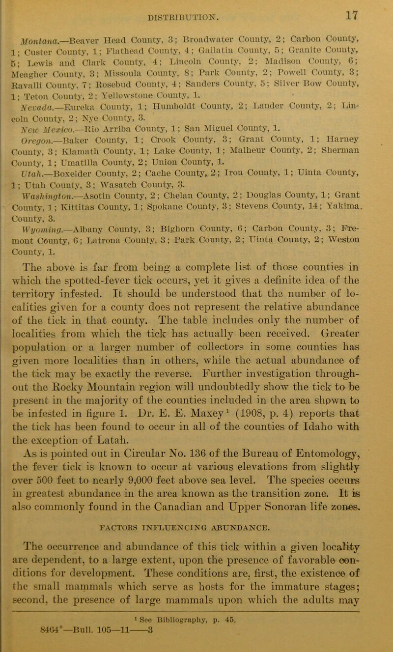 Montana.—Beaver Head County, 3; Broadwater County, 2; Carbon County, 1; Custer County, 1; Flathead County, 4; Gallatin County, 5; Granite County, 5; Lewis and Clark County, 4; Lincoln County, 2; Madison County, 6; Meagher County, 3; Missoula County, 8; Park County, 2; Powell County, 3; Ravalli County, 7; Rosebud County, 4; Sanders County, 5; Silver Bow County, 1; Teton County, 2; Yellowstone County, 1. Nevada.—Eureka County, 1; Humboldt County, 2; Lander County, 2; Lin- coln County, 2; Nye County, 3. New Mexico.—Rio Arriba County, 1; San Miguel County, 1. Oregon.—Baker County, 1; Crook County, 3; Grant County, 1; Harney County, 3; Klamath County, 1; Lake County, 1; Malheur County, 2; Sherman County, 1; Umatilla County, 2; Union County, 1. Utah.—Boxelder County, 2; Cache County, 2; Iron County, 1; Uinta County, 1; Utah County, 3; Wasatch County, 3. Washington.—Asotin County, 2; Chelan County, 2; Douglas County, 1; Grant County, 1 ; Kittitas County, 1; Spokane County, 3; Stevens County, 14; Yakima. County, 3. Wyoming.—Albany County, 3; Bighorn County, 6; Carbon County, 3; Fre- mont County, 6; Latrona County, 3; Park County, 2; Uinta County, 2; Weston County, 1. The above is far from being a complete list of those counties in which the spotted-fever tick occurs, yet it gives a definite idea of the territory infested. It should be understood that the number of lo- calities given for a county does not represent the relative abundance of the tick in that county. The table includes onty the number of localities from which the tick has actually been received. Greater population or a larger number of collectors in some counties has given more localities than in others, while the actual abundance of the tick may be exactly the reverse. Further investigation through- out the Rocky Mountain region will undoubtedly show the tick to be present in the majority of the counties included in the area shpwn to be infested in figure 1. Dr. E. E. Maxey1 (1908, p. 4) reports that the tick has been found to occur in all of the counties of Idaho with the exception of Latah. As is pointed out in Circular No. 136 of the Bureau of Entomology, the fever tick is known to occur at various elevations from slightly over 500 feet to nearly 9,000 feet above sea level. The species occurs in greatest abundance in the area known as the transition zone. It is also commonly found in the Canadian and Upper Sonoran life zones. FACTORS INFLUENCING ABUNDANCE. The occurrence and abundance of this tick within a given locality are dependent, to a large extent, upon the presence of favorable con- ditions for development. These conditions are, first, the existence of the small mammals which serve as hosts for the immature stages; second, the presence of large mammals upon which the adults may 1 See Bibliography, p. 45. 8404°—Bull. 105—11 3