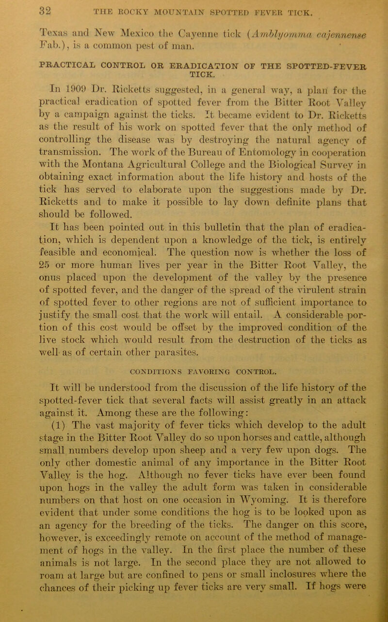 Texas and New Mexico the Cayenne tick (Amblyomma cajennense Fab.), is a common pest of man. PRACTICAL CONTROL OR ERADICATION OF THE SPOTTED-FEVER TICK. In 1909 Dr. Ricketts suggested, in a general way, a plan for the practical eradication of spotted fever from the Bitter Root Valley by a campaign against the ticks. It became evident to Dr. Ricketts as the result of his work on spotted fever that the only method of controlling the disease was by destroying the natural agency of transmission. The work of the Bureau of Entomology in cooperation with the Montana Agricultural College and the Biological Survey in obtaining exact information about the life history and hosts of the tick has served to elaborate upon the suggestions made by Dr. Ricketts and to make it possible to lay down definite plans that should be followed. It has been pointed out in this bulletin that the plan of eradica- tion, which is dependent upon a knowledge of the tick, is entirely feasible and economical. The question now is whether the loss of 25 or more human lives per year in the Bitter Root Valley, the onus placed upon the development of the valley by the presence of spotted fever, and the danger of the spread of the virulent strain of spotted fever to other regions are not of sufficient importance to justify the small cost that the work will entail. A considerable por- tion of this cost would be offset by the improved condition of the live stock which would result from the destruction of the ticks as well as of certain other parasites. CONDITIONS FAVORING CONTROL. It will be understood from the discussion of the life history of the spotted-fever tick that several facts will assist greatly in an attack against it. Among these are the following: (1) The vast majority of fever ticks which develop to the adult stage in the Bitter Root Valley do so upon horses and cattle, although small numbers develop upon sheep and a very few upon dogs. The only other domestic animal of any importance in the Bitter Root Valley is the hog. Although no fever ticks have ever been found upon hogs in the valley the adult form was taken in considerable numbers on that host on one occasion in Wyoming. It is therefore evident that under some conditions the hog is to be looked upon as an agency for the breeding of the ticks. The danger on this score, however, is exceedingly remote on account of the method of manage- ment of hogs in the valley. In the first place the number of these animals is not large. In the second place they are not allowed to roam at large but are confined to pens or small inclosures where the chances of their picking up fever ticks are very small. If hogs were -