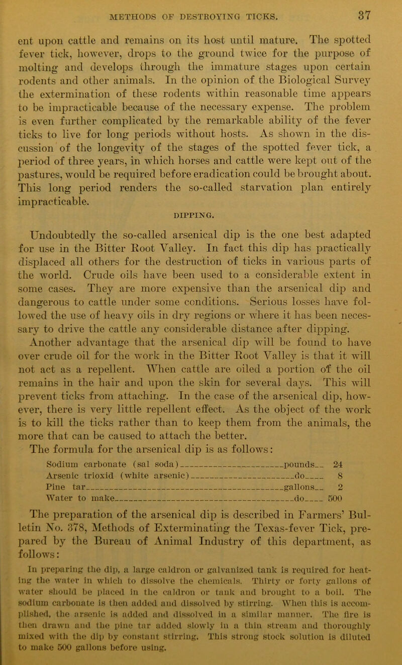 ent upon cattle and remains on its host until mature. The spotted fever tick, however, drops to the ground twice for the purpose of molting and develops through the immature stages upon certain rodents and other animals. In the opinion of the Biological Survey the extermination of these rodents within reasonable time appears to be impracticable because of the necessary expense. The problem is even further complicated by the remarkable ability of the fever ticks to live for long periods without hosts. As shown in the dis- cussion of the longevity of the stages of the spotted fever tick, a period of three years, in which horses and cattle were kept out of the pastures, would be required before eradication could be brought about. This long period renders the so-called starvation plan entirely impracticable. DIPPING. Undoubtedly the so-called arsenical dip is the one best adapted for use in the Bitter Boot Valley. In fact this dip has practically displaced all others for the destruction of ticks in various parts of the world. Crude oils have been used to a considerable extent in some cases. They are more expensive than the arsenical dip and dangerous to cattle under some conditions. Serious losses have fol- lowed the use of heavy oils in dry regions or where it has been neces- sary to drive the cattle any considerable distance after dipping. Another advantage that the arsenical dip will be found to have over crude oil for the work in the Bitter Root Valiev is that it will *j not act as a repellent. When cattle are oiled a portion of the oil remains in the hair and upon the skin for several days. This will prevent ticks from attaching. In the case of the arsenical dip, how- ever, there is very little repellent effect. As the object of the work is to kill the ticks rather than to keep them from the animals, the more that can be caused to attach the better. The formula for the arsenical dip is as follows: Sodium carbonate (sal soda) pounds 24 Arsenic trioxid (white arsenic) do S Pine tar gallons 2 Water to make do 500 The preparation of the arsenical dip is described in Farmers’ Bul- letin No. 378, Methods of Exterminating the Texas-fever Tick, pre- pared by the Bureau of Animal Industry of this department, as follows: In preparing the dip, a large caldron or galvanized tank is required for heat- ing the water in which to dissolve the chemicals. Thirty or forty gallons of water should be placed in the caldron or tank and brought to a boil. The sodium carbonate is then added and dissolved by stirring. When this is accom- plished, the arsenic is added and dissolved in a similar manner. The lire is then drawn and the pine tar added slowly in a thin stream and thoroughly mixed with the dip by constant stirring. This strong stock solution is diluted to make 500 gallons before using.