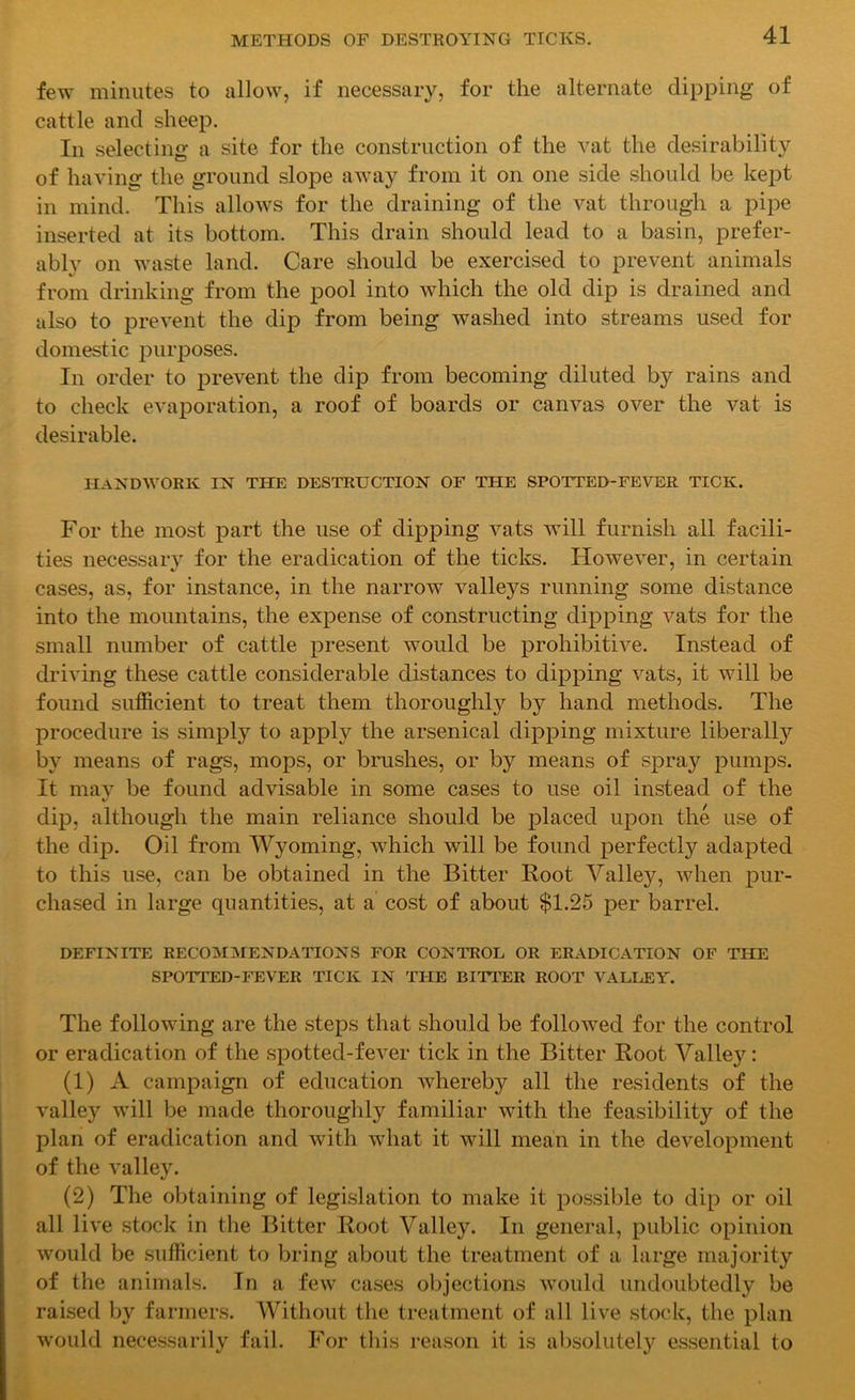 few minutes to allow, if necessary, for the alternate dipping of cattle and sheep. In selecting a site for the construction of the vat the desirability of having the ground slope away from it on one side should be kept in mind. This allows for the draining of the vat through a pipe inserted at its bottom. This drain should lead to a basin, prefer- ably on waste land. Care should be exercised to prevent animals from drinking from the pool into which the old dip is drained and also to prevent the dip from being washed into streams used for domestic purposes. In order to prevent the dip from becoming diluted by rains and to check evaporation, a roof of boards or canvas over the vat is desirable. handwork in the destruction of the spotted-fever tick. For the most part the use of dipping vats will furnish all facili- ties necessary for the eradication of the ticks. However, in certain cases, as, for instance, in the narrow valleys running some distance into the mountains, the expense of constructing dipping vats for the small number of cattle present would be prohibitive. Instead of driving these cattle considerable distances to dipping vats, it will be found sufficient to treat them thoroughly by hand methods. The procedure is simply to apply the arsenical dipping mixture liberally by means of rags, mops, or brushes, or by means of spray pumps. It may be found advisable in some cases to use oil instead of the dip, although the main reliance should be placed upon the use of the dip. Oil from Wyoming, which will be found perfectly adapted to this use, can be obtained in the Bitter Root Valley, when pur- chased in large quantities, at a cost of about $1.25 per barrel. DEFINITE RECOMMENDATIONS FOR CONTROL OR ERADICATION OF THE SPOTTED-FEVER TICK IN THE BITTER ROOT VALLEY. The following are the steps that should be followed for the control or eradication of the spotted-fever tick in the Bitter Root Valley: (1) A campaign of education whereby all the residents of the valley will be made thoroughly familiar with the feasibility of the plan of eradication and with what it will mean in the development of the valley. (2) The obtaining of legislation to make it possible to dip or oil all live stock in the Bitter Root Valley. In general, public opinion would be sufficient to bring about the treatment of a large majority of the animals. In a few cases objections would undoubtedly be raised by farmers. Without the treatment of all live stock, the plan would necessarily fail. For this reason it is absolutely essential to