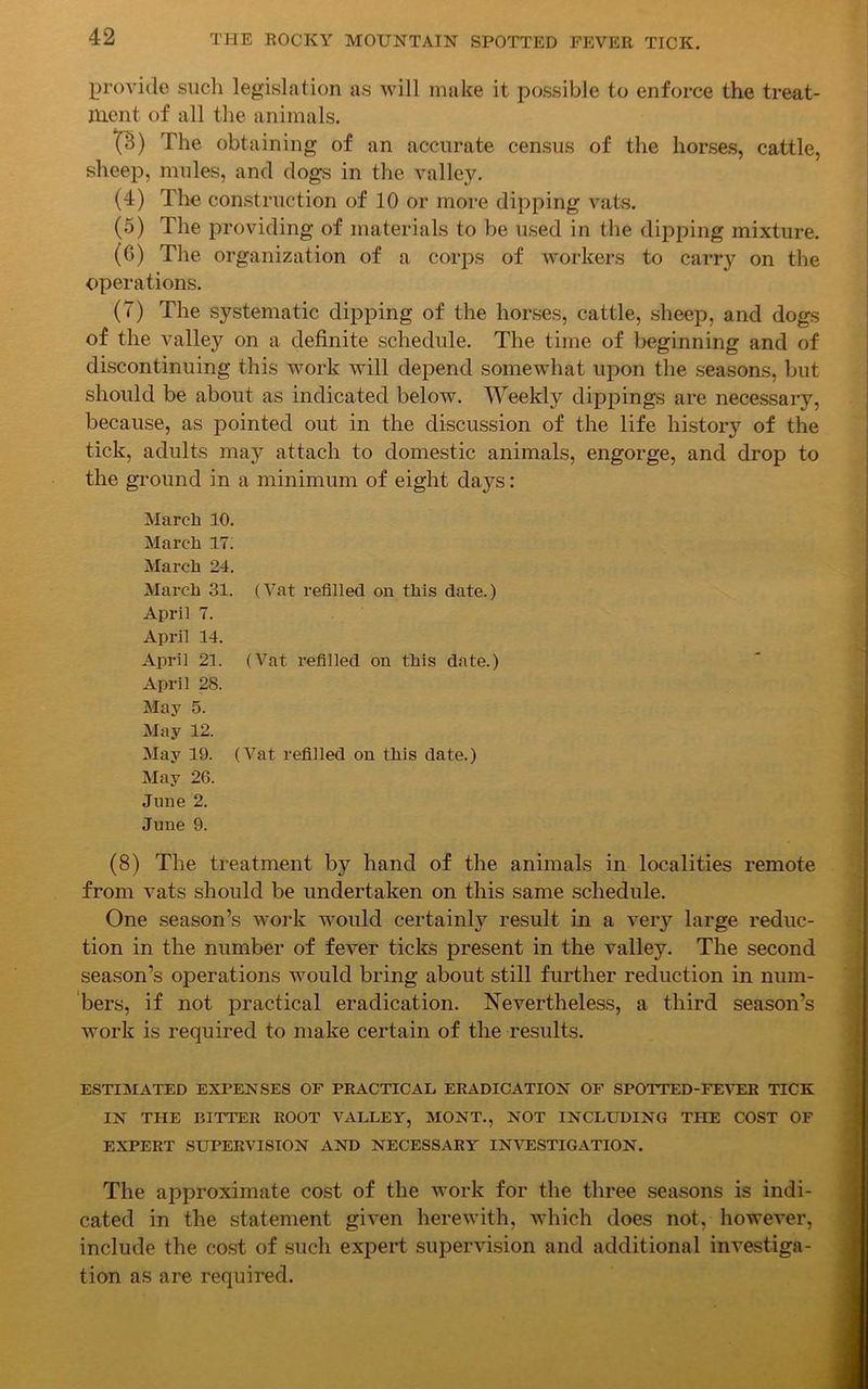 provide such legislation as will make it possible to enforce the treat- ment of all the animals. X%) The obtaining of an accurate census of the horses, cattle, sheep, mules, and clogs in the valley. (4) The construction of 10 or more dipping vats. (5) The providing of materials to be used in the dipping mixture. (G) The organization of a corps of workers to carr}^ on the operations. (T) The systematic dipping of the horses, cattle, sheep, and dogs of the valley on a definite schedule. The time of beginning and of discontinuing this work will depend somewhat upon the seasons, but should be about as indicated below. Weekly dippings are necessary, because, as pointed out in the discussion of the life history of the tick, adults may attach to domestic animals, engorge, and drop to the ground in a minimum of eight days: March 10. March 17. March 24. March 31. (Vat refilled on this date.) April 7. April 14. April 21. (Vat refilled on this date.) April 28. May 5. May 12. May 19. (Vat refilled on this date.) May 26. June 2. June 9. (8) The treatment by hand of the animals in localities remote from vats should be undertaken on this same schedule. One season’s work would certainly result in a very large reduc- tion in the number of fever ticks present in the valley. The second season’s operations would bring about still further reduction in num- bers, if not practical eradication. Nevertheless, a third season’s work is required to make certain of the results. ESTIMATED EXPENSES OF PRACTICAL ERADICATION OF SPOTTED-FEVER TICK IN THE BITTER ROOT VALLEY, MONT., NOT INCLUDING THE COST OF EXPERT SUPERVISION AND NECESSARY INVESTIGATION. The approximate cost of the work for the three seasons is indi- cated in the statement given herewith, which does not, however, include the cost of such expert supervision and additional investiga- tion as are required.