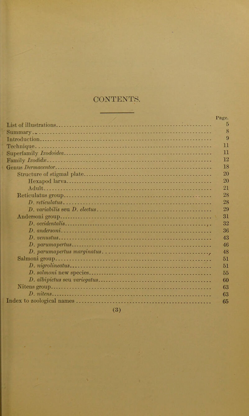 CONTENTS. rage. List of illustrations - 5 Summary 8 Introduction 9 Technique 11 Superfamily Ixodoidea 11 Family Ixodidx 12 Genus Dermacentor 18 Structure of stigmal plate 20 Hexapod larva 20 Adult 21 Reticulatus group 28 D. reticulatus 28 D. variabilis seu D. electus 29 Andersoni group 31 D. occidentalis 32 D. andersoni 36 D. venustus 43 D. parumapertus 46 D. parumapertus marginatus 48 Salmoni group 51 D. nigrolineatus 51 D. salmoni new species 55 D. albipictus seu variegatus 60 Nitens group 63 D. nitens 63 Index to zoological names 65