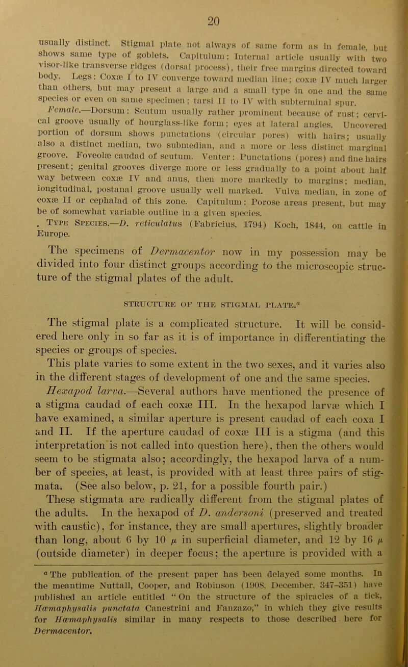 usually distinct. Stigmal plate not always of same form as in female, but shows same type of goblets. Capitulum: Internal article usually with two \isoi-like transverse ridges (dorsal process), their free margins directed toward body. Legs: Coxae I to IV converge toward median line; coxae IV much larger than others, but may present a large and a small type in one and the same species or even on same specimen; tarsi II to IV with subterminal spur. Icmalo. Dorsum: Scutum usually rather prominent because of rust; cervi- cal groove usually of hourglass-like form; eyes at lateral angles. Uncovered poition of dorsum shows punctations (circular pores) with hairs; usually also a distinct median, two submedian, and a more or less distinct marginal groove. Foveoke caudad of scutum. Venter : Punctations (pores) and fine hairs present; genital grooves diverge more or less gradually to a point about half way between coxte IV and anus, then more markedly to margins; median, longitudinal, postanal groove usually well marked. Vulva median, in zone of coxte II or cepkalad of this zone. Capitulum: Porose areas present, but may be of somewhat variable outline in a given species. . Type Species.—D. reticulatus (Fabricius, 1794) Koch, 1844, on cattle in Europe. The specimens of Dermacentor now in my possession may be divided into four distinct groups according to the microscojpic struc- ture of the stigmal plates of the adult. STRUCTURE OF THE STIGMAL PLATE.® The stigmal plate is a complicated structure. It will be consid- ered here only in so far as it is of importance in differentiating the species or groups of species. This plate varies to some extent in the two sexes, and it varies also in the different stages of development of one and the same species. Hexapod larva.—Several authors have mentioned the presence of a stigma caudad of each coxai III. In the hexapod larvae which I have examined, a similar aperture is present caudad of each coxa I and II. If the aperture caudad of coxae III is a stigma (and this interpretation is not called into question here), then the others would seem to be stigmata also; accordingly, the hexapod larva of a num- ber of species, at least, is provided with at least three pairs of stig- mata. (See also below, p. 21, for a possible fourth pair.) These stigmata are radically different from the stigmal plates of the adults. In the hexapod of D. andersoni (preserved and treated with caustic), for instance, they are small apertures, slightly broader than long, about G by 10 p. in superficial diameter, and 12 by 1G p (outside diameter) in deeper focus; the aperture is provided with a a The publication of the present paper has been delayed some months. In the meantime Nuttall, Cooper, and Robinson (1908, December. 347-351) have published an article entitled “ On the structure of the spiracles of a tick, Hcemaphy satis punctata Canestrini and Fanzazo,” in which they give results for Hcemaphy satis similar in many respects to those described here for Dermacentor.