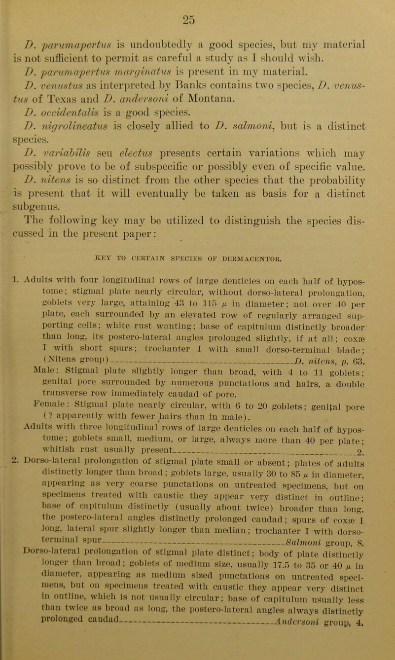 D. parumapertus is undoubtedly n good species, but my material is not sufficient to permit as careful a study as I should wish. D. parumapertus marginatus is present in my material. D. venustus as interpreted by Banks contains two species, I), venus- tus of Texas and D. andersoni of Montana. D. occidentalis is a good species. D. nigrolineatus is closely allied to I), salmoni, but is a distinct species. D. variabilis seu electus presents certain variations which may possibly prove to be of subspecific or possibly even of specific value. D. nitens is so distinct from the other species that the probability is present that it will eventually be taken as basis for a distinct subgenus. The following key may be utilized to distinguish the species dis- cussed in the present paper: KEY TO CERTAIN SPECIES OF DERMACENTOR. 1. Adults with four longitudinal rows of large denticles on each half of hypos- tome; stignml plate nearly circular, without dorso-lateral prolongation, goblets very large, attaining 43 to 115 g in diameter; not over 40 per plate, each surrounded by an elevated row of regularly arranged sup- porting cells; white rust wanting; base of capitulum distinctly broader than long, its postero-lateral angles prolonged slightly, if at all; coxa} 1 with short spurs; trochanter I with small dorso-terminal blade; (Nitens group) Z>. nitens, p. 63. Male: Stigmal plate slightly longer than broad, with 4 to 11 goblets; genital pore surrounded by numerous punctations and hairs, a double transverse row immediately caudad of pore. Female: Stigmal plate nearly circular, with 6 to 20 goblets; genital pore (? apparently with fewer hairs than in male). Adults with three longitudinal rows of large denticles on each half of hypos- tome; goblets small, medium, or large, always more than 40 per plate; whitish rust usually present 2. Dorso-lateral prolongation of stigmal plate small or absent; plates of adults distinctly longer than broad; goblets large, usually 30 to 85 g in diameter, appearing as very coarse punctations on untreated specimens, but on specimens treated with caustic they appear very distinct in outline; base of capitulum distinctly (usually about twice) broader than long, the postero-lateral angles distinctly prolonged caudad; spurs of coxie I long, lateral spur slightly longer than median; trochanter I with dorso- terminal spur Salmoni group, 8. Dorso-lateral prolongation of stigmal plate distinct; body of plate distinctly longer than broad; goblets of medium size, usually 17.5 to 35 or 40 g in diameter, appearing as medium sized punctations on untreated speci- mens, but on specimens treated with caustic they appear very distinct in outline, which is not usually circular; base of capitulum usually less than twice as broad as long, the postero-lateral angles always distinctly prolonged caudad Andersoni group, 4.