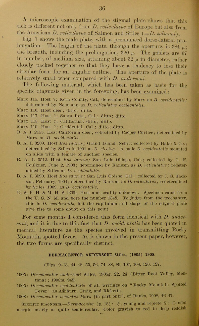 A microscopic examination of the stigmal plate shows that this tick is different not only from I). retieulatus of Europe but also from the American D. retieulatus of Salmon and Stiles (=D. salmoni). Fig. 7 shows the male plate, with a pronounced dorso-lateral pro- longation. The length of the plate, through the aperture, is 384 the breadth, including the prolongation, 320 fx. The goblets are 07 in number, of medium size, attaining about 32 fx in diameter, rather closely packed together so that they have a tendency to lose their circular form for an angular outline. The aperture of the plate is relatively small when compared with I). andersoni. The following material, which has been taken as basis for the specific diagnosis given in the foregoing, has been examined: Marx 115. Host ?; Kern County, Cal., determined by Marx as D. occidentalis; determined by Neumann as D. retieulatus occidentalis. Marx 11G. Host deer; ditto; ditto. Marx 117. Host ?; Santa Rosa, Cal.; ditto; ditto. Marx 11S. Host ?; California; ditto; ditto. Marx 119. Host ?; Occidental, Cal.; ditto; ditto. B. A. I. 2155. Host California deer; collected by Cooper Curtice; determined by Marx as D. occidentalis. B. A. I. 3209. Host Bos taurus; Grand Island, Nebr.; collected by Hake & Co.; determined by Stiles in 1901 as D. electus. A male D. occidentalis mounted on slide with a female of another species. B. A. I. 3512. Host Bos taurus; San Luis Obispo, Cal.; collected by G. F. Foulkuer, June 2, 1903; determined by Ransom as D. retieulatus; redeter- mined by Stiles as D. occidentalis. B. A. I. 3590. Host Bos taurus; San Luis Obispo, Cal.; collected by J. S. Jack- son, February, 1904; determined by Ransom as D. retieulatus; redetermined by Stiles, 1909, as D. occidentalis. U. S. P. H. & M. H. S. 9769. Host and locality unknown. Specimen came from the U. S. N. M. and bore the number 134S. To judge from the trochanter, this is D. occidentalis, but the capitulum and shape of the stigmal plate give rise to some doubt on this point. For some months I considered this form identical with D. ander- soni, and it is due to this fact that D. occidentalis has been quoted in medical literature as the species involved in transmitting Rocky Mountain spotted fever. As is shown in the present paper, however, the two forms are specifically distinct. DERMACENTOR ANDERSONI Stiles, (1905) 1908. (Figs. 9-13, 44^8, 55, 56, 74, 88, 89, 107, 108, 126, 127. 1905: Dermaeentor andersoni Stiles, 1905g, 22, 24 (Bitter Root Valley, Mon- tana) ; 1908m, 949. 1905: Dermaeentor occidentalis of all writings on “Rocky Mountain Spotted Fever ” as Ashburn, Craig, and Ricketts. 1908: Dermaeentor venustus Marx [in part only], of Banks, 1908, 46-47. Si’Ecific diagnosis.—Dermaeentor (p. IS) : $, young and replete $ : Caudal margin nearly or quite semicircular. Color grayish to red to deep reddish