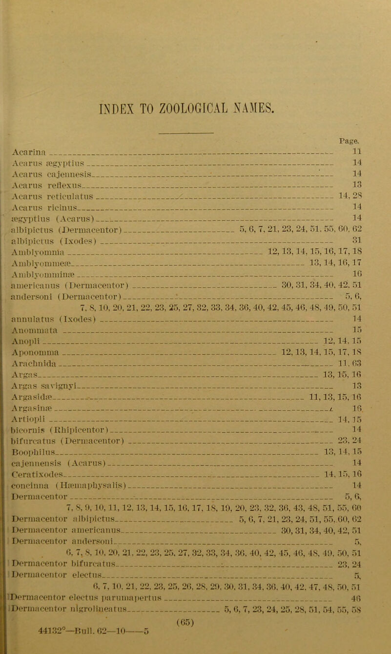 INDEX TO ZOOLOGICAL NAMES Page. Acarina 11 Acarus aegyptius 14 Acarus cajennesis : — 14 Acarus rellexus 13 Acarus reticulatus 14, 28 Acarus ricinus 14 legyptius (Acarus) 34 albipictus (Dermacentor) 5, 6, 7, 21, 23, 24, 51, 55, GO. 62 albipictus (Ixodes) 31 Amblyomwa 12,13,14,15,10,17,18 Amblyommete 13,14,16,17 Amblyoruminse 16 americanus (Dermacentor) 30,31,34,40,42.51 auilersoni (Dermacentor) 5,6, 7. 8, 10, 20, 21, 22, 23. 25, 27, 32, 33. 34, 36, 40, 42, 45, 46, 48, 49, 50, 51 annulatus (Ixodes) 14 Anommata 15 Anopli 12,14.15 Aponomma 12,13,14,15,17,18 Arachnida 11,63 Argas 13,15,16 Argas savignyi 13 Argasidae 11,13,15,16 Argasinae _ l 16 Artiopli 14,15 bicoruis (Rliipicentor) 14 bifurc-atus (Dermacentor) 23,24 Boopbilus 13, 14,15 cajennensis (Acarus) 14 Ceratixodes 14,15,16 concinna (HtemapUysalis) 14 Dermacentor - 5, 6, 7, 8, 9,10,11,12.13,14,15,16,17. IS, 19, 20, 23, 32, 36, 43, 48, 51, 55, 60 Dermacentor albipictus 5, 6, 7. 21, 23, 24, 51, 55,.60, 62 Dermacentor americanus 30,31,34,40,42,51 Dermacentor andersoni 5, 6, 7. 8,10, 20, 21. 22, 23, 25, 27, 32, 33, 34, 36. 40, 42, 45, 46, 48, 49, 50, 51 Dermacentor bifurcatus i I 23, 24 Dermacentor electus 5, 6, 7, 10. 21, 22. 23, 25, 26, 28, 29. 30, 31, 34. 36, 40, 42. 47, 48, 50, 51 iDormacentor electus parumapertus 46 Dermacentor nlgroli-neatus 5, 6, 7, 23, 24, 25, 28, 51, 54, 55, 58 (65)