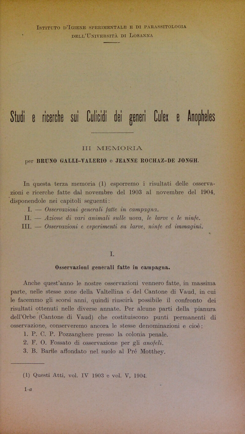 Istituto o’Igiene sperimentale e di parassitologia dell’Università di Losanna Syi e ricerclie sui Culicidi dei generi Culei e Anoplieles III XIEMORIA per BRUNO GALLI-YALERIO e JEANNE ROCHAZ-DE JONGH. In questa terza memoria (1) esporremo i risultati delle osserva- zioni e ricerche fatte dal novembre del 1903 al novembre del 1904, disponendole nei capitoli seguenti : I. — Osservazioni generali fatte in campagna. II. — Azione di vari animali sulle uova, le larve e le ninfe. III. — Osservazioni e esperimenti su larve, ninfe ed immagini. I. Osservazioni generali fatte in campagna. Anche quest’anno le nostre osservazioni vennero fatte, in massima parte, nelle stesse zone della Valtellina e del Cantone di Vaud, in cui le facemmo gU scorsi anni, quindi riuscirà possibile il confronto dei risultati ottenuti nelle diverse annate. Per alcune parti della pianura dell’Orbe (Cantone di Vaud) che costituiscono punti permanenti di osservazione, conserveremo ancora le stesse denominazioni e cioè ; 1. P. C. P. Pozzanghere presso la colonia penale. 2. F. 0. Fossato di osservazione per gb anofeli. 3. B. Barile affondato nel suolo al Pré Motthey. (1) Questi Atti, voi. IV 1903 e voi. V, 1904. la