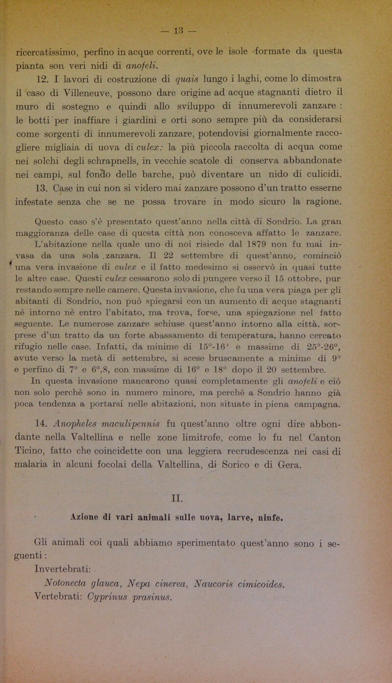 ricercatissimo, perfino in acque correnti, ove le isole formate da questa pianta son veri nidi di anofeli. 12. I lavori di costruzione di qiuxis lungo i laghi, come lo dimostra il caso di Villeneuve, possono dare origine ad acque stagnanti dietro il muro di sostegno e quindi allo sviluppo di innumerevoli zanzare : le botti per inaffiare i giardini e orti sono sempre più da considerarsi come sorgenti di innumerevoli zanzare, potendovisi giornalmente racco- gliere migliaia di uova di culex: la più piccola raccolta di acqua come nei solchi degh sclirapnells, in vecchie scatole di conserva abbandonate nei campi, sul fondo delle barche, può diventare un nido di culicidi. 13. Case in cui non si videro mai zanzare possono d’un tratto esserne infestate senza che se ne possa trovare in modo sicuro la ragione. Questo caso s’è presentato quest’anno nella città di Sondrio. La gran maggioranza delle case di questa città non conosceva affatto le zanzare. L’abitazione nella quale uno di noi risiede dal 1879 non fu mai in- vasa da una sola .zanzara. Il 22 settembre di quest’anno, cominciò ^ vma vera invasione di culex e il fatto medesimo si osservò in quasi tutte le altre case. Questi culex cessarono solo di pungere verso il 15 ottobre, i3ur restando .sempre nelle camere. Questa invasione, che fu una vera piaga per gli abitanti di Sondrio, non può spiegarsi con rm aumento di acque stagnanti nè intorno nè entro l’abitato, ma trova, forse, una spiegazione nel fatto seguente. Le numerose zanzare schiuse quest’anno intorno alla città, sor- prese d’un tratto da un forte abassamento di temperatura, hanno cercato rifugio nelle case. Infatti, da minime di 15°-16^ e massime di 2o‘’-26°, avute verso la metà di settembre, si scese bruscamente a minime di 9“ e perfino di 7*’ e 6°,8, con massime di 16“ e 18° dopo il 20 settembre. In questa invasione mancarono quasi completamente gli anofeli e ciò non solo perchè sono in numero minore, ma perchè a Sondrio hanno già ]30ca tendenza a portarsi nelle abitazioni, non situate in piena campagna. 14. Anopheles maculipennis fu quest’anno oltre ogni dire abbon- dante nella Valtellina e nelle zone limitrofe, come lo fu nel Canton Ticino, fatto che coincidette con una leggiera recrudescenza nei casi di malaria in alcuni focolai della Valtellina, di Serico e di Gera. II. Azione di vari animali sulle nova, larve, ninfe. Gh animah coi quali abbiamo sperimentato quest’anno sono i se- guenti ; Invertebrati: Notonecta glauca, Nepa cinerea, Naucoris cimicoides. Vertebrati: Cyprinus prasinus.