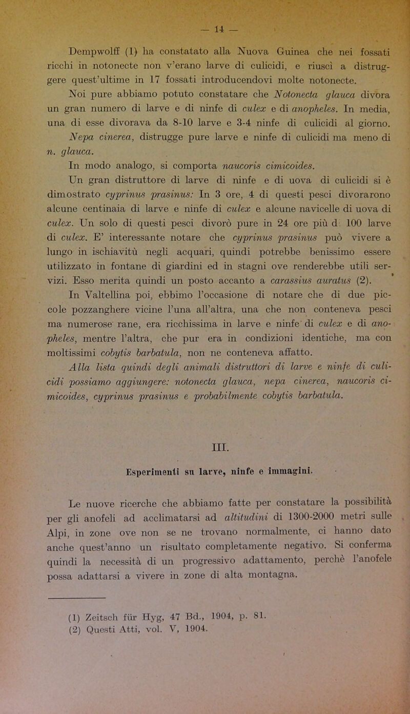 Dempwolff (1) ha constatato alla Nuova Guinea che nei fossati ricchi in notonecte non v’erano larve di culicidi, e riuscì a distrug- gere quest’ultime in 17 fossati introducendovi molte notonecte. Noi pure abbiamo potuto constatare che Notonecta glauca divora un gran numero di larve e di ninfe di culex e di anopheles. In media, una di esse divorava da 8-10 larve e 3-4 ninfe di culicidi al giorno. Nepa cinerea, distrugge pure larve e ninfe di culicidi ma meno di n. glauca. In modo analogo, si comporta naucoris cimicoides. Un gran distruttore di larve di ninfe e di uova di cuhcidi si è dimostrato cyprinus prasinus: In 3 ore, 4 di questi pesci divorarono alcune centinaia di larve e ninfe di culex e alcune navicelle di uova di culex. Un solo di questi pesci divorò pure in 24 ore più d 100 larve di culex. E’ interessante notare che cyprinus prasinus può vivere a lungo in ischiavitù negli acquari, quindi potrebbe benissimo essere utilizzato in fontane di giardini ed in stagni ove renderebbe utili ser- vizi. Esso merita quindi un posto accanto a carassius auratus (2). In Valtellina poi, ebbimo l’occasione di notare che di due pic- cole pozzanghere vicine Funa all’altra, una che non conteneva pesci ma numerose rane, era ricchissima in larve e ninfe di culex e di ano- pheles, mentre l’altra, che pur era in condizioni identiche, ma con moltissimi cohytis barbatula, non ne conteneva affatto. Alla lista quindi degli animali distruttori di larve e ninfe di culi- cidi possiamo aggiungere: notonecta glauca, nepa cinerea, naucoris ci- micoides, cyprinus prasinus e probabilmente cóbytis barbatula. III. Esperimenti sn larve, ninfe e immagini. Le nuove ricerche che abbiamo fatte per constatare la possibilità per gli anofeli ad acclimatarsi ad altitudini di 1300-2000 metri sulle Alpi, in zone ove non se ne trovano normalmente, ci hanno dato anche quest’anno un risultato completamente negativo. Si conferma quindi la necessità di un progressivo adattamento, perchè 1 anofele possa adattarsi a vivere in zone di alta montagna. (1) Zeitsch fiir Hyg, 47 Bd., 1904, p. 81. (2) Questi Atti, voi. V, 1904.