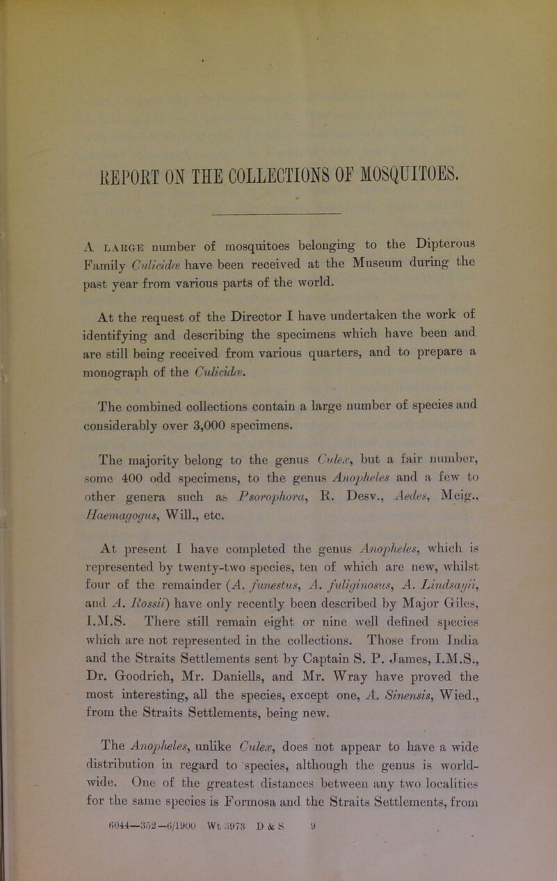 REPORT ON THE COLLECTIONS OE MOSQUITOES. A large number of mosquitoes belonging to the Dipterous Family CulicicUe have been received at the Museum during the past year from various parts of the world. At the request of the Director I have undertaken the work of identifying and describing the specimens which have been and are still being received from various quarters, and to prepare a monograph of the CulicicUe. The combined collections contain a large number of species and considerably over 3,000 specimens. The majority belong to the genus Cule.v, but a fair number, some 400 odd specimens, to the genus Anopheles and a few to other genera such as Psorophora, R. Desv., Aedes, Meig., Haemagogus, Will., etc. At present l have completed the genus Anopheles, which is represented by twenty-two species, ten of which arc new, whilst four of the remainder (A. funestus, A. fuliginosus, A. Lindsajii, and A. Possii) have only recently been described by Major Giles, I.M.S. There still remain eight or nine well defined species which are not represented in the collections. Those from India and the Straits Settlements sent by Captain S. P. James, I.M.S., Dr. Goodrich, Mr. Daniells, and Mr. Wray have proved the most interesting, all the species, except one, A. Sinensis, Wied., from the Straits Settlements, being new. The Anopheles, unlike Culex, does not appear to have a wide distribution in regard to species, although the genus is world- wide. One of the greatest distances between any two localities for the same species is Formosa and the Straits Settlements, from ii044—352—6/1U00 Wt :>‘)73 D Ac S 'J
