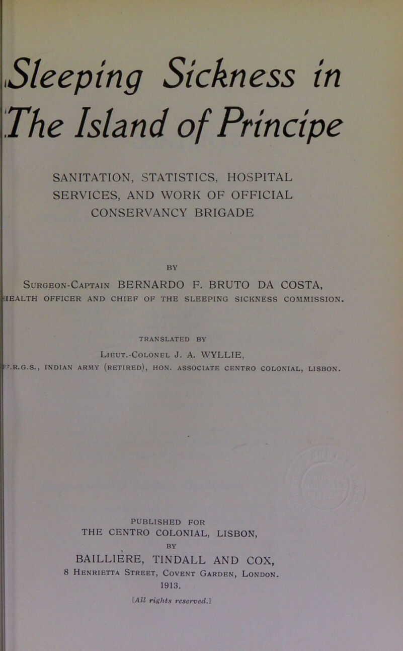 The Island of Principe SANITATION, STATISTICS, HOSPITAL SERVICES, AND WORK OF OFFICIAL CONSERVANCY BRIGADE BY Surgeon-Captain BERNARDO F. BRUTO DA COSTA, HEALTH OFFICER AND CHIEF OF THE SLEEPING SICKNESS COMMISSION. TRANSLATED BY Lieut.-Colonel J. A. WYLLIE, F-.R.G.S., INDIAN ARMY (RETIRED), HON. ASSOCIATE CENTRO COLONIAL, LISBON. PUBLISHED FOR THE CENTRO COLONIAL, LISBON, BY BAILLIERE, TINDALL AND COX, 8 Henrietta Street, Covent Garden, London. 1913. [All rights reserved.]