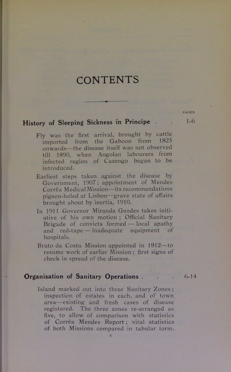 CONTENTS History of Sleeping Sickness in Principe . Fly was the first arrival, brought by cattle imported from the Gaboon from 1825 onwards—the disease itself was not observed till 1890, when Angolan labourers from infected region of Cazengo began to be introduced. Earliest steps taken against the disease by Government, 1907; appointment of Mendes Correa Medical Mission—its recommendations pigeon-holed at Lisbon—grave state of affairs brought about by inertia, 1910. In 1911 Governor Miranda Guedes takes initi- ative of his own motion ; Official Sanitary Brigade of convicts formed — local apathy and red-tape — inadequate equipment of hospitals. Bruto da Costa Mission appointed in 1912—to resume work of earlier Mission ; first signs of check in spread of the disease. Organisation of Sanitary Operations . Island marked out into three Sanitary Zones; inspection of estates in each, and of town area—existing and fresh cases of disease registered. The three zones re-arranged as five, to allow of comparison with statistics of Correa Mendes Report ; vital statistics of both Missions compared in tabular form. PAGES 1-6 6-14