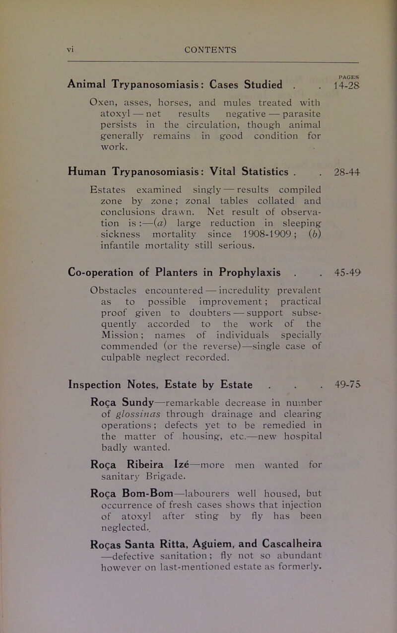 Animal Trypanosomiasis: Cases Studied Oxen, asses, horses, and mules treated with atoxyl — net results negative — parasite persists in the circulation, though animal generally remains in good condition for work. Human Trypanosomiasis: Vital Statistics . Estates examined singly — results compiled zone by zone; zonal tables collated and conclusions drawn. Net result of observa- tion is :—(a) large reduction in sleeping sickness mortality since 1908-1909; (b) infantile mortality still serious. Co-operation of Planters in Prophylaxis Obstacles encountered — incredulity prevalent as to possible improvement ; practical proof given to doubters — support subse- quently accorded to the work of the Mission; names of individuals specialty commended (or the reverse)—single case of culpable neglect recorded. Inspection Notes, Estate by Estate Roga Sundy—remarkable decrease in number of glossinas through drainage and clearing operations; defects yet to be remedied in the matter of housing, etc.—new hospital badly wanted. Roga Ribeira Ize—more men wanted for sanitary Brigade. Roga Bom-Bom—labourers well housed, but occurrence of fresh cases shows that injection of atoxyl after sting by fly has been neglected., Rogas Santa Ritta, Aguiem, and Cascalheira —defective sanitation; fly not so abundant however on last-mentioned estate as formerly. PAGES 14-28 28-44 45-49 49-75