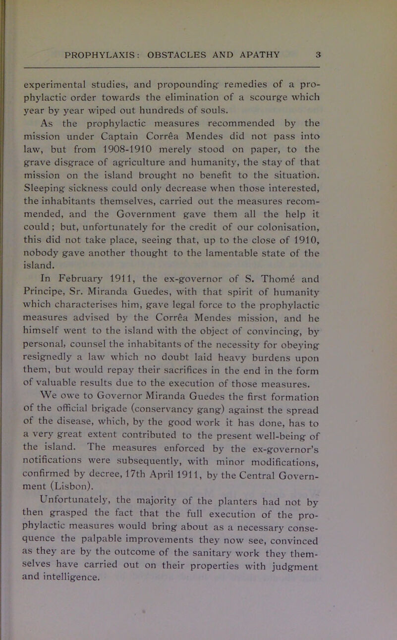 experimental studies, and propounding- remedies of a pro- phylactic order towards the elimination of a scourg-e which year by year wiped out hundreds of souls. As the prophylactic measures recommended by the mission under Captain Correa Mendes did not pass into law, but from 1908-1910 merely stood on paper, to the grave disgrace of agriculture and humanity, the stay of that mission on the island brought no benefit to the situation. Sleeping sickness could only decrease when those interested, the inhabitants themselves, carried out the measures recom- mended, and the Government gave them all the help it could; but, unfortunately for the credit of our colonisation, this did not take place, seeing that, up to the close of 1910, nobody gave another thought to the lamentable state of the island. In February 1911, the ex-governor of S. Thome and Principe, Sr. Miranda Guedes, with that spirit of humanity which characterises him, gave legal force to the prophylactic measures advised by the Corrfia Mendes mission, and he himself went to the island with the object of convincing, by personal, counsel the inhabitants of the necessity for obeying resignedly a law which no doubt laid heavy burdens upon them, but would repay their sacrifices in the end in the form of valuable results due to the execution of those measures. We owe to Governor Miranda Guedes the first formation of the official brigade (conservancy gang) against the spread of the disease, which, by the good work it has done, has to a very great extent contributed to the present well-being of the island. The measures enforced by the ex-governor’s notifications were subsequently, with minor modifications, confirmed by decree, 17th April 1911, by the Central Govern- ment (Lisbon). Unfortunately, the majority of the planters had not by then grasped the fact that the full execution of the pro- phylactic measures would bring about as a necessary conse- quence the palpable improvements they now see, convinced as they are by the outcome of the sanitary work they them- selves have carried out on their properties with judgment and intelligence.