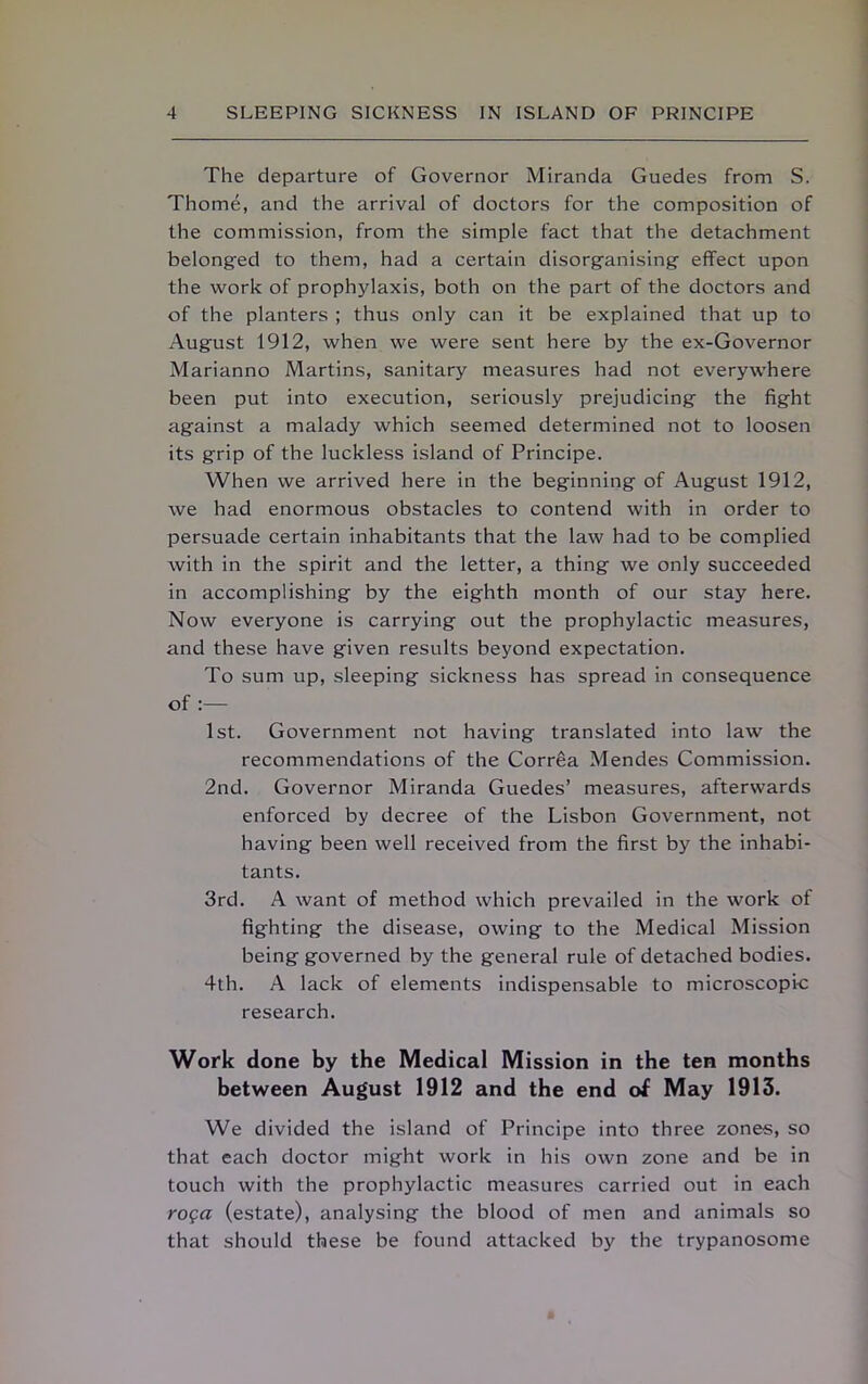 The departure of Governor Miranda Guedes from S. Thome, and the arrival of doctors for the composition of the commission, from the simple fact that the detachment belong-ed to them, had a certain disorganising effect upon the work of prophylaxis, both on the part of the doctors and of the planters ; thus only can it be explained that up to August 1912, when we were sent here by the ex-Governor Marianno Martins, sanitary measures had not everywhere been put into execution, seriously prejudicing the fight against a malady which seemed determined not to loosen its grip of the luckless island of Principe. When we arrived here in the beginning of August 1912, we had enormous obstacles to contend with in order to persuade certain inhabitants that the law had to be complied with in the spirit and the letter, a thing we only succeeded in accomplishing by the eighth month of our stay here. Now everyone is carrying out the prophylactic measures, and these have given results beyond expectation. To sum up, sleeping sickness has spread in consequence of :— 1st. Government not having translated into law the recommendations of the Correa Mendes Commission. 2nd. Governor Miranda Guedes’ measures, afterwards enforced by decree of the Lisbon Government, not having been well received from the first by the inhabi- tants. 3rd. A want of method which prevailed in the work of fighting the disease, owing to the Medical Mission being governed by the general rule of detached bodies. 4th. A lack of elements indispensable to microscopic research. Work done by the Medical Mission in the ten months between August 1912 and the end of May 1913. We divided the island of Principe into three zones, so that each doctor might work in his own zone and be in touch with the prophylactic measures carried out in each roga (estate), analysing the blood of men and animals so that should these be found attacked by the trypanosome