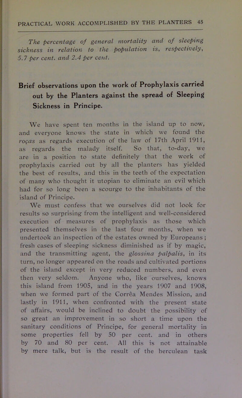 The percentage of general mortality and of sleeping sickness in relation to the population is, respectively, 5.7 per cent, and 2.4 per cent. Brief observations upon the work of Prophylaxis carried out by the Planters against the spread of Sleeping Sickness in Principe. We have spent ten months in the island up to now, and everyone knows the state in which we found the rogas as regards execution of the law of 17th April 1911, as regards the malady itself. So that, to-day, we are in a position to state definitely that the work of prophylaxis carried out by all the planters has yielded the best of results, and this in the teeth of the expectation of many who thought it utopian to eliminate an evil which had for so long been a scourge to the inhabitants of the island of Principe. We must confess that we ourselves did not look for results so surprising from the intelligent and well-considered execution of measures of prophylaxis as those which presented themselves in the last four months, when we undertook an inspection of the estates owned by Europeans; fresh cases of sleeping sickness diminished as if by magic, and the transmitting agent, the glossina palpalis, in its turn, no longer appeared on the roads and cultivated portions of the island except in very reduced numbers, and even then very seldom. Anyone who, like ourselves, knows this island from 1905, and in the years 1907 and 1908, when we formed part of the Correa Mendes Mission, and lastly in 1911, when confronted with the present state of affairs, would be inclined to doubt the possibility of so great an improvement in so short a time upon the sanitary conditions of Principe, for general mortality in some properties fell by 50 per cent, and in others by 70 and 80 per cent. All this is not attainable by mere talk, but is the result of the herculean task