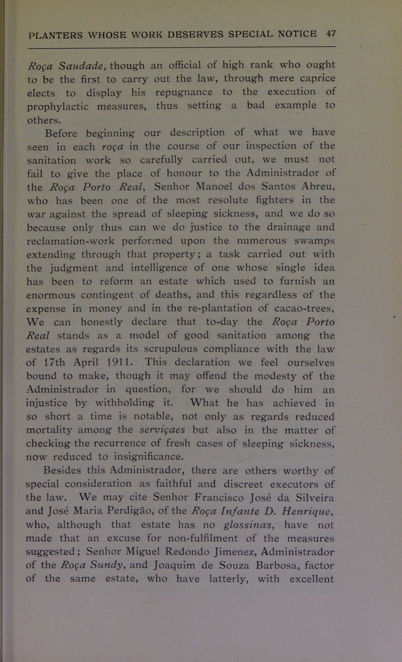 Roga Saudade, though an official of high rank who ought to be the first to carry out the law, through mere caprice elects to display his repugnance to the execution of prophylactic measures, thus setting a bad example to others. Before beginning our description of what we have seen in each roga in the course of our inspection of the sanitation work so carefully carried out, we must not fail to give the place of honour to the Administrador of the Roga Porto Real, Senhor Manoel dos Santos Abreu, who has been one of the most resolute fighters in the war against the spread of sleeping sickness, and we do so because only thus can we do justice to the drainage and reclamation-work performed upon the numerous swamps extending through that property; a task carried out with the judgment and intelligence of one whose single idea has been to reform an estate which used to furnish an enormous contingent of deaths, and this regardless of the expense in money and in the re-plantation of cacao-trees, We can honestly declare that to-day the Roga Porto Real stands as a model of good sanitation among the estates as regards its scrupulous compliance with the law of 17th April 1911. This declaration we feel ourselves bound to make, though it may offend the modesty of the Administrador in question, for we should do him an injustice by withholding it. What he has achieved in so short a time is notable, not only as regards reduced mortality among the servigaes but also in the matter of checking the recurrence of fresh cases of sleeping sickness, now reduced to insignificance. Besides this Administrador, there are others worthy of special consideration as faithful and discreet executors of the law. We may cite Senhor Francisco Jose da Silveira and Jose Maria Perdigao, of the Roga Infante D. Henrique, who, although that estate has no glossinas, have not made that an excuse for non-fulfilment of the measures suggested; Senhor Miguel Redondo Jimenez, Administrador of the Roga Sandy, and Joaquim de Souza Barbosa, factor of the same estate, who have latterly, with excellent