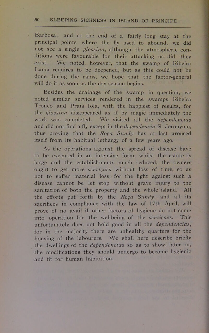 Barbosa; and at the end of a fairly long stay at the principal points where the fly used to abound, we did not see a single glossina, although the atmospheric con- ditions were favourable for their attacking us did they exist. We noted, however, that the swamp of Ribeira Lama requires to be deepened, but as this could not be done during the rains, we hope that the factor-general will do it as soon as the dry season begins. Besides the drainage of the swamp in question, we noted similar services rendered in the swamps Ribeira Tronco and Praia Iola, with the happiest of results, for the glossina disappeared as if by magic immediately the work was completed. We visited all the dependencias and did not find a fly except in the dependencia S. Jeronymo, thus proving that the Roga Sandy has at last aroused itself from its habitual lethargy of a few years ago. As the operations against the spread of disease have to be executed in an intensive form, whilst the estate is large and the establishments much reduced, the owners ought to get more servigaes without loss of time, so as not to suffer material loss, for the fight against such a disease cannot be let stop without grave injury to the sanitation of both the property and the whole island. All the efforts put forth by the Roga Sandy, and all its sacrifices in compliance with the law of 17th April, will prove of no avail if other factors of hygiene do not come into operation for the wellbeing of the servigaes. This unfortunately does not hold good in all the dependencias, for in the majority there are unhealthy quarters for the housing of the labourers. We shall here describe briefly the dwellings of the dependencias so as to show, later on, the modifications they should undergo to become hygienic and fit for human habitation.