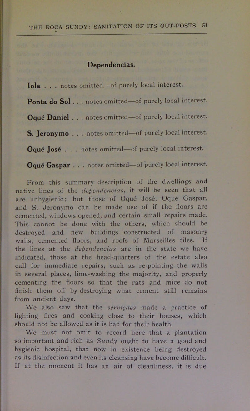 Dependences. Iola . . . notes omitted—of purely local interest. Ponta do Sol . . . notes omitted—of purely local interest. Oque Daniel . . . notes omitted—of purely local interest. S. Jeronymo . . . notes omitted—of purely local interest. Oque Jose . . . notes omitted—of purely local interest. Oque Gaspaf . . . notes omitted—of purely local interest. From this summary description of the dwellings and native lines of the dependencias, it will be seen that all are unhygienic; but those of Oque Jose, Oque Gaspar, and S. Jeronymo can be made use of if the floors are cemented, windows opened, and certain small repairs made. This cannot be done with the others, which should be destroyed and new buildings constructed of masonry walls, cemented floors, and roofs of Marseilles tiles. If the lines at the dependencias are in the state we have indicated, those at the head-quarters of the estate also call for immediate repairs, such as re-pointing the walls in several places, lime-washing the majority, and properly cementing the floors so that the rats and mice do not finish them off by destroying what cement still remains from ancient days. We also saw that the servigaes made a practice of lighting fires and cooking close to their houses, which should not be allowed as it is bad for their health. We must not omit to record here that a plantation so important and rich as Sundy ought to have a good and hygienic hospital, that now in existence being destroyed as its disinfection and even its cleansing have become difficult. If at the moment it has an air of cleanliness, it is due