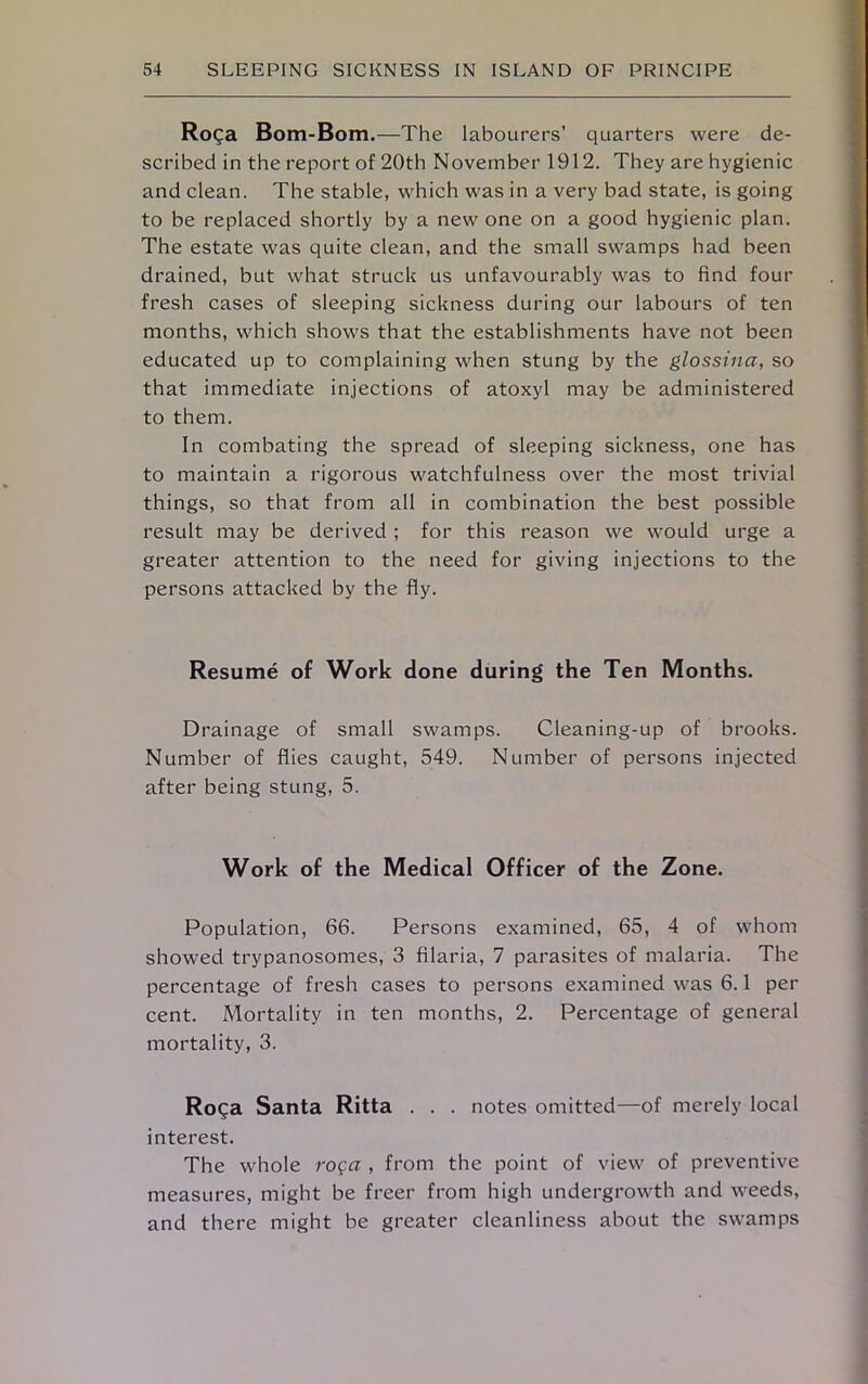 Roga Bom-Bom.—The labourers’ quarters were de- scribed in the report of 20th November 1912. They are hygienic and clean. The stable, which was in a very bad state, is going to be replaced shortly by a new one on a good hygienic plan. The estate was quite clean, and the small swamps had been drained, but what struck us unfavourably was to find four fresh cases of sleeping sickness during our labours of ten months, which shows that the establishments have not been educated up to complaining when stung by the glossina, so that immediate injections of atoxyl may be administered to them. In combating the spread of sleeping sickness, one has to maintain a rigorous watchfulness over the most trivial things, so that from all in combination the best possible result may be derived ; for this reason we would urge a greater attention to the need for giving injections to the persons attacked by the fly. Resume of Work done during the Ten Months. Drainage of small swamps. Cleaning-up of brooks. Number of flies caught, 549. Number of persons injected after being stung, 5. Work of the Medical Officer of the Zone. Population, 66. Persons examined, 65, 4 of whom showed trypanosomes, 3 filaria, 7 parasites of malaria. The percentage of fresh cases to persons examined was 6.1 per cent. Mortality in ten months, 2. Percentage of general mortality, 3. Roga Santa Ritta . . . notes omitted—of merely local interest. The whole roQa , from the point of view of preventive measures, might be freer from high undergrowth and weeds, and there might be greater cleanliness about the swamps