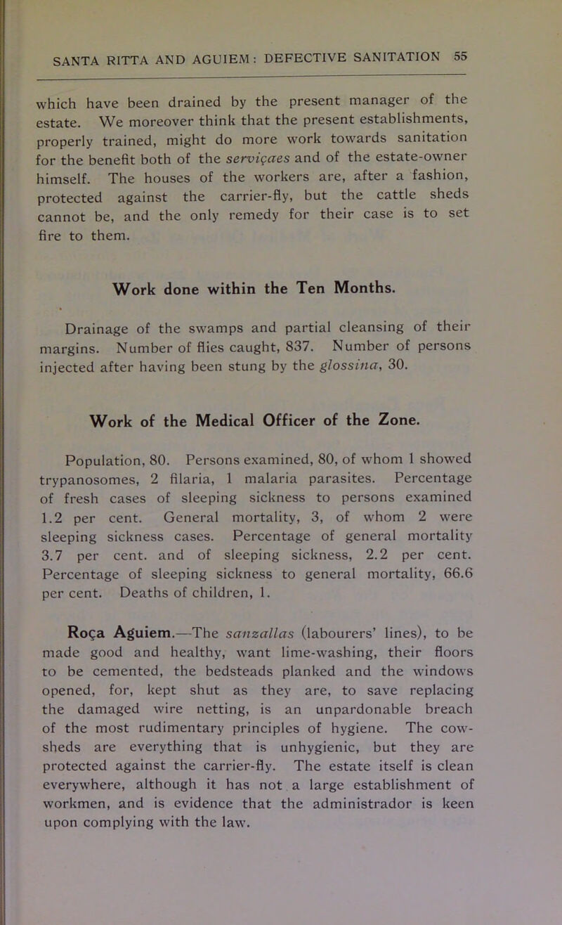 which have been drained by the present manager of the estate. We moreover think that the present establishments, properly trained, might do more work towards sanitation for the benefit both of the services and of the estate-owner himself. The houses of the workers are, after a fashion, protected against the carrier-fly, but the cattle sheds cannot be, and the only remedy for their case is to set fire to them. Work done within the Ten Months. Drainage of the swamps and partial cleansing of their margins. Number of flies caught, 837. Number of persons injected after having been stung by the glossina, 30. Work of the Medical Officer of the Zone. Population, 80. Persons examined, 80, of whom 1 showed trypanosomes, 2 filaria, 1 malaria parasites. Percentage of fresh cases of sleeping sickness to persons examined 1.2 per cent. General mortality, 3, of whom 2 were sleeping sickness cases. Percentage of general mortality 3.7 per cent, and of sleeping sickness, 2.2 per cent. Percentage of sleeping sickness to general mortality, 66.6 per cent. Deaths of children, 1. Roga Aguiem.—The sanzallas (labourers’ lines), to be made good and healthy, want lime-washing, their floors to be cemented, the bedsteads planked and the windows opened, for, kept shut as they are, to save replacing the damaged wire netting, is an unpardonable breach of the most rudimentary principles of hygiene. The cow- sheds are everything that is unhygienic, but they are protected against the carrier-fly. The estate itself is clean everywhere, although it has not a large establishment of workmen, and is evidence that the administrador is keen upon complying with the law.