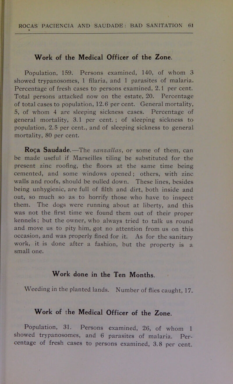 Work of the Medical Officer of the Zone. Population, 159. Persons examined, 140, of whom 3 showed trypanosomes, 1 filaria, and 1 parasites of malaria. Percentage of fresh cases to persons examined, 2.1 per cent. Total persons attacked now on the estate, 20. Percentage of total cases to population, 12.6 per cent. General mortality, 5, of whom 4 are sleeping sickness cases. Percentage of general mortality, 3.1 per cent.; of sleeping sickness to population, 2.5 per cent., and of sleeping sickness to general mortality, 80 per cent. Roga Saudade.—The sanzallas, or some of them, can be made useful if Marseilles tiling be substituted for the present zinc roofing, the floors at the same time being cemented, and some windows opened; others, with zinc walls and roofs, should be nulled down. These lines, besides being unhygienic, are full of filth and dirt, both inside and out, so much so as to horrify those who have to inspect them. The dogs were running about at liberty, and this was not the first time we found them out of their proper kennels; but the owner, who always tried to talk us round and move us to pity him, got no attention from us on this occasion, and was properly fined for it. As for the sanitary work, it is done after a fashion, but the property is a small one. Work done in the Ten Months. Weeding in the planted lands. Number of flies caught, 17. Work of the Medical Officer of the Zone. Population, 31. Persons examined, 26, of whom 1 showed trypanosomes, and 6 parasites of malaria. Per- centage of fresh cases to persons examined, 3.8 per cent.