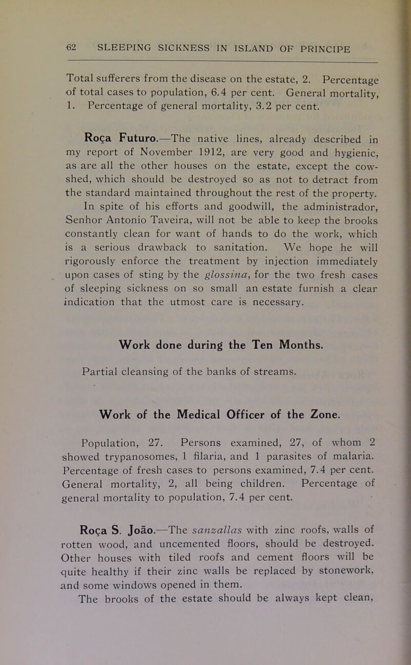 Total sufferers from the disease on the estate, 2. Percentage of total cases to population, 6.4 per cent. General mortality, 1. Percentage of general mortality, 3.2 per cent. Ro^a Futuro.—The native lines, already described in my report of November 1912, are very good and hygienic, as are all the other houses on the estate, except the cow- shed, which should be destroyed so as not to detract from the standard maintained throughout the rest of the property. In spite of his efforts and goodwill, the administrador, Senhor Antonio Taveira, will not be able to keep the brooks constantly clean for want of hands to do the work, which is a serious drawback to sanitation. We hope he will rigorously enforce the treatment by injection immediately upon cases of sting by the glossina, for the two fresh cases of sleeping sickness on so small an estate furnish a clear indication that the utmost care is necessary. Work done during the Ten Months. Partial cleansing of the banks of streams. Work of the Medical Officer of the Zone. Population, 27. Persons examined, 27, of whom 2 showed trypanosomes, 1 filaria, and 1 parasites of malaria. Percentage of fresh cases to persons examined, 7.4 per cent. General mortality, 2, all being children. Percentage of general mortality to population, 7.4 per cent. Ro^a S. Joao.—The sanzallas with zinc roofs, walls of rotten wood, and uncemented floors, should be destroyed. Other houses with tiled roofs and cement floors will be quite healthy if their zinc walls be replaced by stonework, and some windows opened in them. The brooks of the estate should be always kept clean,