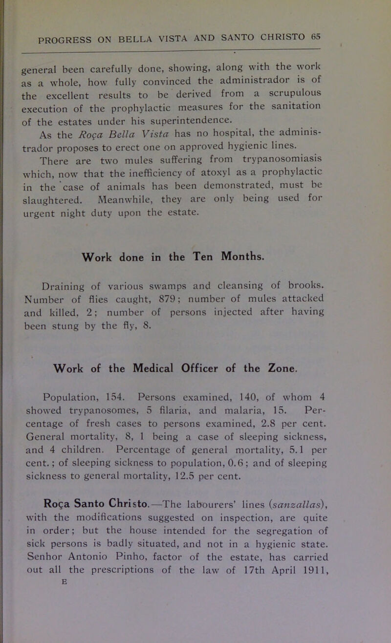 general been carefully done, showing, along with the work as a whole, how fully convinced the administrador is of the excellent results to be derived from a scrupulous execution of the prophylactic measures for the sanitation of the estates under his superintendence. As the Roga Bella Vista has no hospital, the adminis- trador proposes to erect one on approved hygienic lines. There are two mules suffering from trypanosomiasis which, now that the inefficiency of atoxyl as a prophylactic in the case of animals has been demonstrated, must be slaughtered. Meanwhile, they are only being used for urgent night duty upon the estate. Work done in the Ten Months. Draining of various swamps and cleansing of brooks. Number of flies caught, 879; number of mules attacked and killed, 2; number of persons injected after having been stung by the fly, 8. Work of the Medical Officer of the Zone. Population, 154. Persons examined, 140, of whom 4 showed trypanosomes, 5 filaria, and malaria, 15. Per- centage of fresh cases to persons examined, 2.8 per cent. General mortality, 8, 1 being a case of sleeping sickness, and 4 children. Percentage of general mortality, 5.1 per cent.; of sleeping sickness to population, 0.6; and of sleeping sickness to general mortality, 12.5 per cent. Roga Santo Christo.—The labourers’ lines (sanzallas), with the modifications suggested on inspection, are quite in order; but the house intended for the segregation of sick persons is badly situated, and not in a hygienic state. Senhor Antonio Pinho, factor of the estate, has carried out all the prescriptions of the law of 17th April 1911, E