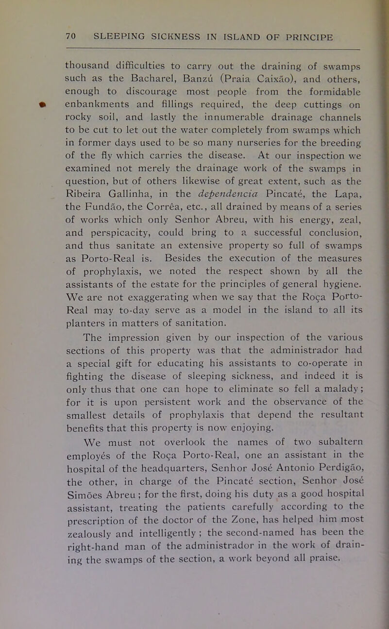 thousand difficulties to carry out the draining of swamps such as the Bacharel, Banzu (Praia Caixao), and others, enough to discourage most people from the formidable enbankments and fillings required, the deep cuttings on rocky soil, and lastly the innumerable drainage channels to be cut to let out the water completely from swamps which in former days used to be so many nurseries for the breeding of the fly which carries the disease. At our inspection we examined not merely the drainage work of the swamps in question, but of others likewise of great extent, such as the Ribeira Gallinha, in the dependencia Pincate, the Lapa, the Fundao, the Correa, etc., all drained by means of a series of works which only Senhor Abreu, with his energy, zeal, and perspicacity, could bring to a successful conclusion, and thus sanitate an extensive property so full of swamps as Porto-Real is. Besides the execution of the measures of prophylaxis, we noted the respect shown by all the assistants of the estate for the principles of general hygiene. We are not exaggerating when we say that the Roca Pot'to- Real may to-day serve as a model in the island to all its planters in matters of sanitation. The impression given by our inspection of the various sections of this property was that the administrador had a special gift for educating his assistants to co-operate in fighting the disease of sleeping sickness, and indeed it is only thus that one can hope to eliminate so fell a malady; for it is upon persistent work and the observance of the smallest details of prophylaxis that depend the resultant benefits that this property is now enjoying. We must not overlook the names of two subaltern employes of the Roca Porto-Real, one an assistant in the hospital of the headquarters, Senhor Jose Antonio Perdigao, the other, in charge of the Pincate section, Senhor Jose Simoes Abreu ; for the first, doing his duty as a good hospital assistant, treating the patients carefully according to the prescription of the doctor of the Zone, has helped him most zealously and intelligently ; the second-named has been the right-hand man of the administrador in the work of drain- ing the swamps of the section, a work beyond all praise.