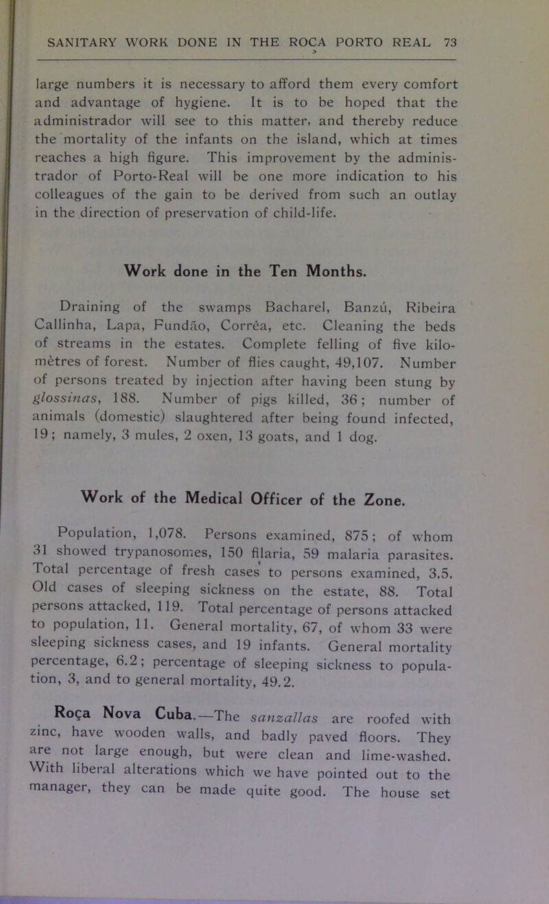 large numbers it is necessary to afford them every comfort and advantage of hygiene. It is to be hoped that the administrador will see to this matter, and thereby reduce the mortality of the infants on the island, which at times reaches a high figure. This improvement by the adminis- trador of Porto-Real will be one more indication to his colleagues of the gain to be derived from such an outlay in the direction of preservation of child-life. Work done in the Ten Months. Draining of the swamps Bacharel, Banzu, Ribeira Callinha, Lapa, Fundao, Correa, etc. Cleaning the beds of streams in the estates. Complete felling of five kilo- metres of forest. Number of flies caught, 49,107. Number of persons treated by injection after having been stung by glossinas, 188. Number of pigs killed, 36; number of animals (domestic) slaughtered after being found infected, 19; namely, 3 mules, 2 oxen, 13 goats, and 1 dog. Work of the Medical Officer of the Zone. Population, 1,078. Persons examined, 875; of whom 31 showed trypanosomes, 150 filaria, 59 malaria parasites. Total percentage of fresh cases to persons examined, 3.5. Old cases of sleeping sickness on the estate, 88. Total persons attacked, 119. Total percentage of persons attacked to population, 11. General mortality, 67, of whom 33 were sleeping sickness cases, and 19 infants. General mortality percentage, 6.2; percentage of sleeping sickness to popula- tion, 3, and to general mortality, 49.2. RoQa Nova Cuba.—The sanzallas are roofed with zinc, have wooden walls, and badly paved floors. They are not large enough, but were clean and lime-washed. With liberal alterations which we have pointed out to the manager, they can be made quite good. The house set