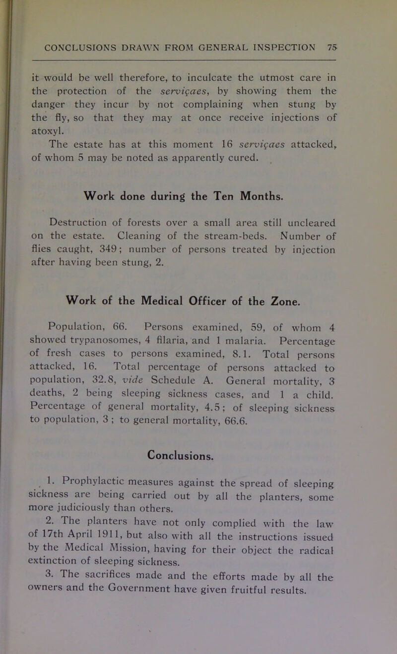 it would be well therefore, to inculcate the utmost care in the protection of the servigaes, by showing them the danger they incur by not complaining when stung by the fly, so that they may at once receive injections of atoxyl. The estate has at this moment 16 servigaes attacked, of whom 5 may be noted as apparently cured. Work done during the Ten Months. Destruction of forests over a small area still uncleared on the estate. Cleaning of the stream-beds. Number of flies caught, 349; number of persons treated by injection after having been stung, 2. Work of the Medical Officer of the Zone. Population, 66. Persons examined, 59, of whom 4 showed trypanosomes, 4 filaria, and 1 malaria. Percentage of fresh cases to persons examined, 8.1. Total persons attacked, 16. Total percentage of persons attacked to population, 32.8, vide Schedule A. General mortality, 3 deaths, 2 being sleeping sickness cases, and 1 a child. Percentage of general mortality, 4.5; of sleeping sickness to population, 3 ; to general mortality, 66.6. Conclusions. 1. Prophylactic measures against the spread of sleeping sickness are being carried out by all the planters, some more judiciously than others. 2. The planters have not only complied with the law of 17th April 1911, but also with all the instructions issued by the Medical Mission, having for their object the radical extinction of sleeping sickness. 3. The sacrifices made and the efforts made by all the owners and the Government have given fruitful results.