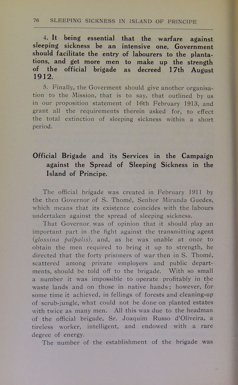 4. It being essential that the warfare against sleeping sickness be an intensive one. Government should facilitate the entry of labourers to the planta- tions, and get more men to make up the strength of the official brigade as decreed 17th August 1912. 5. Finally, the Goverment should give another organisa- tion to the Mission, that is to say, that outlined by us in our proposition statement of 16th February 1913, and grant all the requirements therein asked for, to effect the total extinction of sleeping sickness within a short period. Official Brigade and its Services in the Campaign against the Spread of Sleeping Sickness in the Island of Principe. The official brigade was created in February 1911 by the then Governor of S. Thome, Senhor Miranda Guedes, which means that its existence coincides with the labours undertaken against the spread of sleeping sickness. That Governor was of opinion that it should play an important part in the fight against the transmitting agent (glossina palpalis). and, as he was unable at once to obtain the men required to bring it up to strength, he directed that the forty prisoners of war then in S. Thome, scattered among private employers and public depart- ments, should be told off to the brigade. With so small a number it was impossible to operate profitably in the waste lands and on those in native hands; however, for some time it achieved, in fellings of forests and cleaning-up of scrub-jungle, what could not be done on planted estates with twice as many men. All this was due to the headman of the official brigade, Sr. Joaquim Russo d’Oliveira, a tireless worker, intelligent, and endowed with a rare degree of energy. The number of the establishment of the brigade was