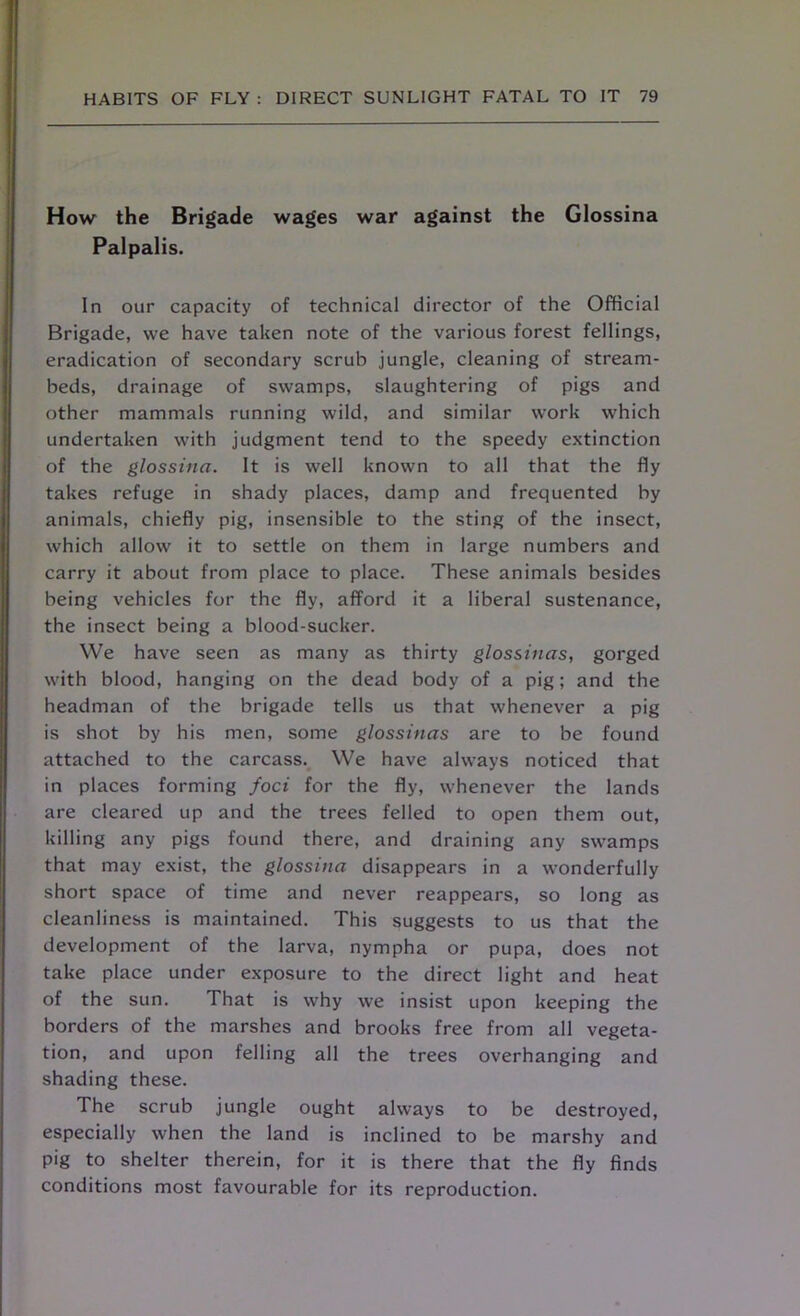 How the Brigade wages war against the Glossina Palpalis. In our capacity of technical director of the Official Brigade, vve have taken note of the various forest fellings, eradication of secondary scrub jungle, cleaning of stream- beds, drainage of swamps, slaughtering of pigs and other mammals running wild, and similar work which undertaken with judgment tend to the speedy extinction of the glossina. It is well known to all that the fly takes refuge in shady places, damp and frequented by animals, chiefly pig, insensible to the sting of the insect, which allow it to settle on them in large numbers and carry it about from place to place. These animals besides being vehicles for the fly, afford it a liberal sustenance, the insect being a blood-sucker. We have seen as many as thirty glossinas, gorged with blood, hanging on the dead body of a pig; and the headman of the brigade tells us that whenever a pig is shot by his men, some glossinas are to be found attached to the carcass. We have always noticed that in places forming foci for the fly, whenever the lands are cleared up and the trees felled to open them out, killing any pigs found there, and draining any swamps that may exist, the glossina disappears in a wonderfully short space of time and never reappears, so long as cleanliness is maintained. This suggests to us that the development of the larva, nympha or pupa, does not take place under exposure to the direct light and heat of the sun. That is why we insist upon keeping the borders of the marshes and brooks free from all vegeta- tion, and upon felling all the trees overhanging and shading these. The scrub jungle ought always to be destroyed, especially when the land is inclined to be marshy and pig to shelter therein, for it is there that the fly finds conditions most favourable for its reproduction.