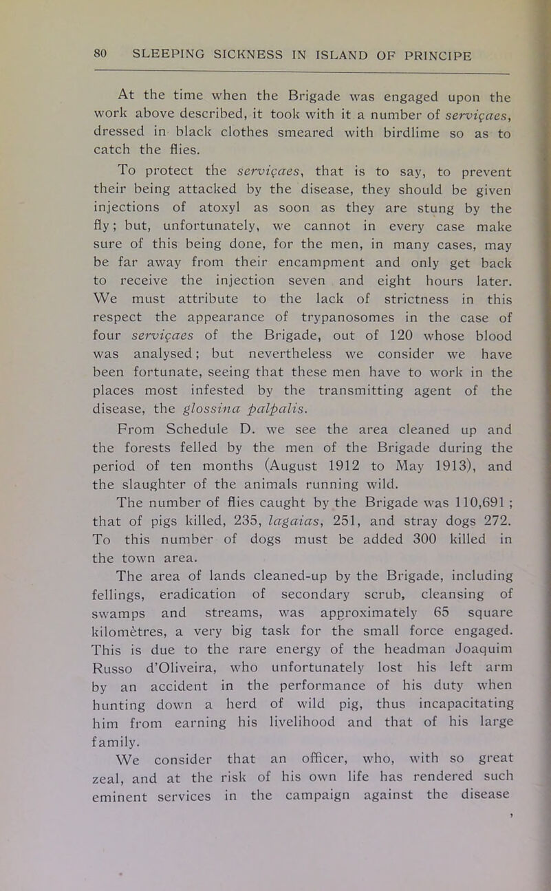 At the time when the Brigade was engaged upon the work above described, it took with it a number of servigaes, dressed in black clothes smeared with birdlime so as to catch the flies. To protect the servigaes, that is to say, to prevent their being attacked by the disease, they should be given injections of atoxyl as soon as they are stung by the fly; but, unfortunately, we cannot in every case make sure of this being done, for the men, in many cases, may be far away from their encampment and only get back to receive the injection seven and eight hours later. We must attribute to the lack of strictness in this respect the appearance of trypanosomes in the case of four servigaes of the Brigade, out of 120 whose blood was analysed; but nevertheless we consider we have been fortunate, seeing that these men have to work in the places most infested by the transmitting agent of the disease, the glossina palpalis. From Schedule D. we see the area cleaned up and the forests felled by the men of the Brigade during the period of ten months (August 1912 to May 1913), and the slaughter of the animals running wild. The number of flies caught by the Brigade was 110,691 ; that of pigs killed, 235, lagaias, 251, and stray dogs 272. To this number of dogs must be added 300 killed in the town area. The area of lands cleaned-up by the Brigade, including fellings, eradication of secondary scrub, cleansing of swamps and streams, was approximately 65 square kilometres, a very big task for the small force engaged. This is due to the rare energy of the headman Joaquim Russo d’Oliveira, who unfortunately lost his left arm by an accident in the performance of his duty when hunting down a herd of wild pig, thus incapacitating him from earning his livelihood and that of his large family. We consider that an officer, who, with so great zeal, and at the risk of his own life has rendered such eminent services in the campaign against the disease