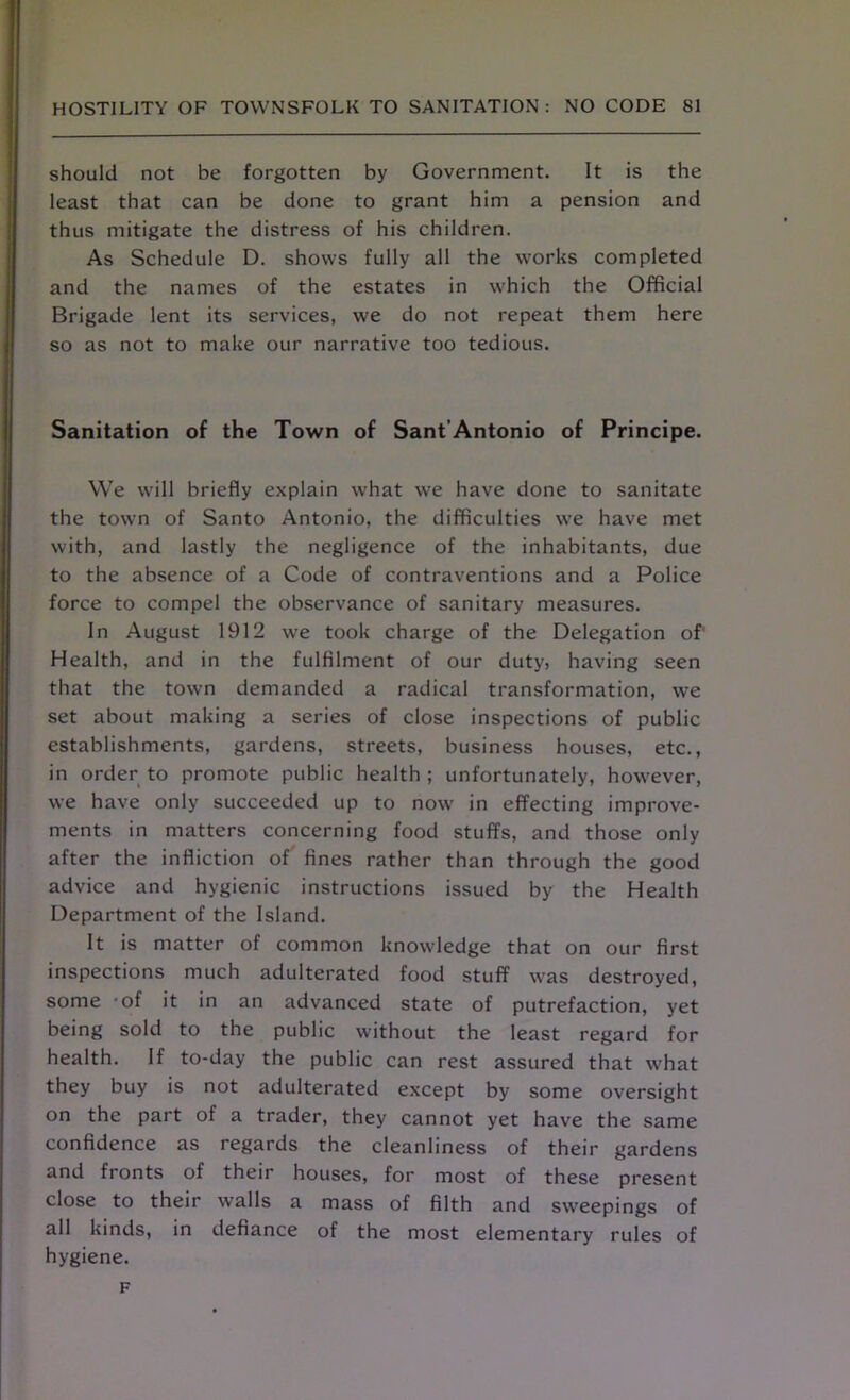 should not be forgotten by Government. It is the least that can be done to grant him a pension and thus mitigate the distress of his children. As Schedule D. shows fully all the works completed and the names of the estates in which the Official Brigade lent its services, we do not repeat them here so as not to make our narrative too tedious. Sanitation of the Town of Sant’Antonio of Principe. We will briefly explain what we have done to sanitate the town of Santo Antonio, the difficulties we have met with, and lastly the negligence of the inhabitants, due to the absence of a Code of contraventions and a Police force to compel the observance of sanitary measures. In August 1912 we took charge of the Delegation of1 Health, and in the fulfilment of our duty, having seen that the town demanded a radical transformation, we set about making a series of close inspections of public establishments, gardens, streets, business houses, etc., in order to promote public health ; unfortunately, however, we have only succeeded up to now in effecting improve- ments in matters concerning food stuffs, and those only after the infliction of fines rather than through the good advice and hygienic instructions issued by the Health Department of the Island. It is matter of common knowledge that on our first inspections much adulterated food stuff was destroyed, some 'of it in an advanced state of putrefaction, yet being sold to the public without the least regard for health. If to-day the public can rest assured that w^hat they buy is not adulterated except by some oversight on the part of a trader, they cannot yet have the same confidence as regards the cleanliness of their gardens and fronts of their houses, for most of these present close to their walls a mass of filth and sweepings of all kinds, in defiance of the most elementary rules of hygiene. F