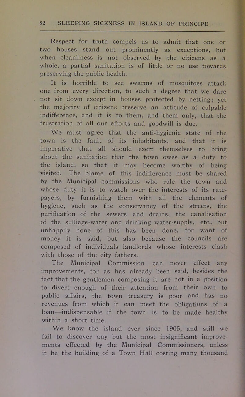 Respect for truth compels us to admit that one or two houses stand out prominently as exceptions, but when cleanliness is not observed by the citizens as a whole, a partial sanitation is of little or no use towards preserving the public health. It is horrible to see swarms of mosquitoes attack one from every direction, to such a degree that we dare not sit down except in houses protected by netting; yet the majority of citizens preserve an attitude of culpable indifference, and it is to them, and them only, that the frustration of all our efforts and goodwill is due. We must agree that the anti-hygienic state of the town is the fault of its inhabitants, and that it is imperative that all should exert themselves to bring about the sanitation that the town owes as a duty to the island, so that it may become worthy of being visited. The blame of this indifference must be shared by the Municipal commissions who rule the town and whose duty it is to watch over the interests of its rate- payers, by furnishing them with all the elements of hygiene, such as the conservancy of the streets, the purification of the sewers and drains, the canalisation of the sulliage-water and drinking water-supply, etc., but unhappily none of this has been done, for want of money it is said, but also because the councils are composed of individuals landlords whose interests clash with those of the city fathers. The Municipal Commission can never effect any improvements, for as has already been said, besides the fact that the gentlemen composing it are not in a position to divert enough of their attention from their own to public affairs, the town treasury is poor and has no revenues from which it can meet the obligations of a loan—indispensable if the town is to be made healthy within a short time. We know the island ever since 1905, and still we fail to discover any but the most insignificant improve- ments effected by the Municipal Commissioners, unless it be the building of a Town Hall costing many thousand