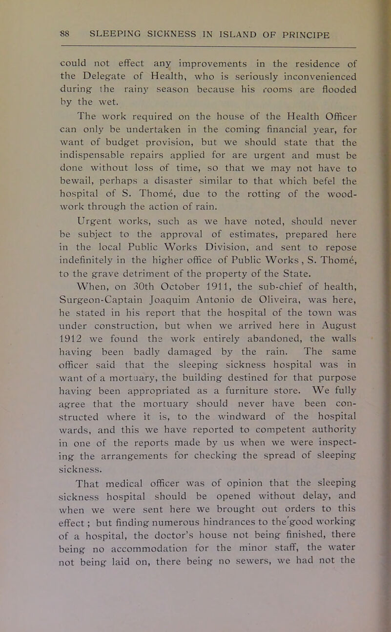 could not effect any improvements in the residence of the Delegate of Health, who is seriously inconvenienced during the rainy season because his rooms are flooded by the wet. The work required on the house of the Health Officer can only be undertaken in the coming financial year, for want of budget provision, but we should state that the indispensable repairs applied for are urgent and must be done without loss of time, so that we may not have to bewail, perhaps a disaster similar to that which befel the hospital of S. Thome, due to the rotting of the wood- work through the action of rain. Urgent works, such as we have noted, should never be subject to the approval of estimates, prepared here in the local Public Works Division, and sent to repose indefinitely in the higher office of Public Works , S. Thome, to the grave detriment of the property of the State. When, on 30th October 1911, the sub-chief of health, Surgeon-Captain Joaquim Antonio de Oliveira, was here, he stated in his report that the hospital of the town was under construction, but when we arrived here in August 1912 we found the work entirely abandoned, the walls having been badly damaged by the rain. The same officer said that the sleeping sickness hospital was in want of a mortuary, the building destined for that purpose having been appropriated as a furniture store. We fully agree that the mortuary should never have been con- structed where it is, to the windward of the hospital wards, and this we have reported to competent authority in one of the reports made by us when we were inspect- ing the arrangements for checking the spread of sleeping sickness. That medical officer was of opinion that the sleeping sickness hospital should be opened without delay, and when we were sent here we brought out orders to this effect ; but finding numerous hindrances to the'good working of a hospital, the doctor’s house not being finished, there being no accommodation for the minor staff, the water not being laid on, there being no sewers, we had not the