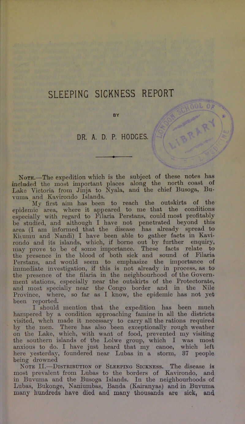 SLEEPING SICKNESS REPORT BY DR. A. D. P. HODGES. Note.—The expedition which is the subject of these notes has included the most important places along the north coast of Liike Victoria from Jinja to Nyala, and the chief Busoga, Bu- vuma and Kavirondo Islands. My first aim has been to reach the outskirts of the epidemic area, where it appeared to me that the conditions especially with regard to Filaria Perstans, could most profitably be studied, and although I have not penetrated beyond this area (I am informed that the disease has already spread to Kihumu and Nandi) I have been able to gather facts in Kavi- rondo and its islands, which, if borne out by further enquiry, may prove to be of some impoidiance. These facts relate to the presence in the blood of both sick and sound of Filaria Perstans, and would seem to emphasize the importance of immediate investigation, if this is not already in process, as to the 2)resence of the filaria in the neighbourhood of the Govern- ment stations, especially near the outskirts of the Protectorate, and most specially near the Congo border and in the Nile Province, where, so far as I know, the epidemic has not yet been reported. I should mention that the expedition has been much hampered by a condition approaching famine in all the districts visited, whch made it necessary to carry all the rations required by the men. There has also been exceptionally rough weather on the Lake, which, with want of food, prevented my visiting the southern islands of the Lolwe group, which I was most anxious to do. I have just heard that my canoe, which left here yesterday, foundered near Lubas in a storm, 87 people being drowned Note II.—Distribution of Sleeping Sickness. The disease is most prevalent from Lubas to the borders of Kavirondo, and in Buvunia and the Busoga Islands. In the neighbourhoods of Lubas, Bukonge, Naniumbas, Banda (Kairanyas) and in Buvuma many hundreds have died and many thousands are sick, and