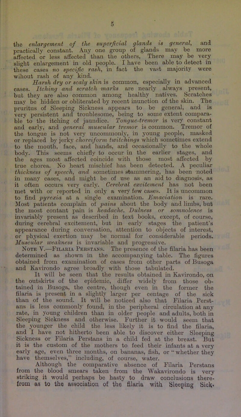 the enlargement of the superficial glanils is general, and Ijractically constant. Any one group of glands may be more affected or less affected than the others, There may be very slight enlargement in old people. I have been able to detect in these cases no specific rash, in fact the vast majority were wihout rash of any kind. Harsh dry or scaly shin is common, especially in advanced cases. Itching and scratch marhs are nearly always present, bub they are also common among healthy natives. Scratches may be hidden or obliterated by recent inunction of the skin. The pruritus of Sleeping Sickness appears to be general, and is very persistent and troublesome, being to some extent compara- ble to the itchiiag of jaundice. Tongue-tremor is very constant and early, and general muscular tremor is common. Tremor of the tongue is not very uncommonly, in young people, masked or replaced by jerky choreiform twitchings which sometimes extend to the mouth, face, and hands, and occasionally to the whole body. This seems chiefly to occur in the earlier stages, and the ages most affected coincide with those most affected by true chorea. No heart mischief has been detected. A peculiar thickness of speech, and sometimes staimnei’ing, has been noted in many cases, and might be of use as an aid to diagnosis, as it often occurs verj’ early. Cerebral excitement has not been met with or reported in only a very few cases. It is uncommon to find pyrexia at a single examination. Emanation is rare. Most patients complain of pains about the body and limbs, but the most contant pain is headache. Dulness or somnolence is invariably present as described in text books, except, of course, during cerebral excitement, but in early stages the patient’s appearance during conversation, attention to objects of interest, or physical exertion may be normal tor considerable periods. Muscular weakness is invai'iable and progressive. Note V.—Filari.\ Perstans. The presence of the filaria has been determined as shown in the accompanying table. The figures obtained from examination of cases from other parts of Busoga and Kavirondo agree broadly with those tabulated. It will be seen that the results obtained in Kavirondo, on the outskirts of the epidemic, differ widely from those ob- tained in Busoga, the centre, though even in the former the filaria is present in a slightly larger per centage of the sick than of the sound. It will be noticed also that Filaria Perst- ans is less commonly found, in the peripheral circulation at any rate, in young children than in older people and adults, both in Sleeping Sickness and otherwise. Further it would seem that the younger the child the less likely it is to find the filaria, and I have not hitherto been able to discover either Sleeping Sickness or Filaria Perstans in a child fed at the breast. But it is the custom of the mothers to feed their infants at a very early age, even three months, on bananas, fish, or “ whether they have themselves,” including, of course, water. Although the comparative absence of Filaria Perstans from the blood smears taken from the Wakavirondo is very striking it would perhaps be hasty to draw conclusions there- from as to the association of the filaria with ISleeping Sich'