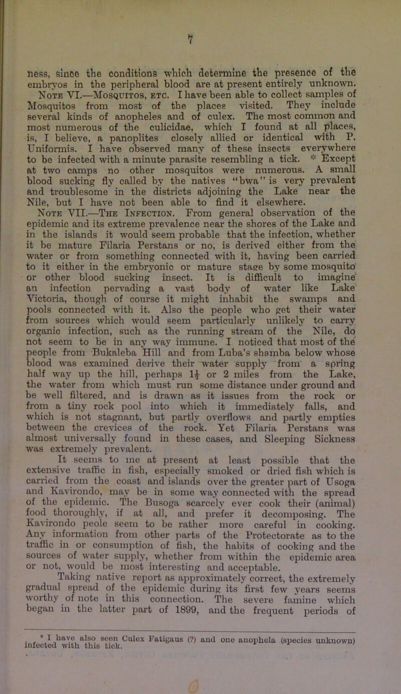 V ness, since tlie conclitions which determine the presence of the embryos in the peripheral blood are at present entirely unknown. Note VI.—Mosquitos, etc. I have been able to collect samples of Mosquitos from most of the places visited. They include several kinds of anopheles and of culex. The most common and most numerous of the culicidae, which I found at all places, is, I believe, a panoplites closely allied or identical with P. Uniformis. I hav’e obser\’ed many of these insects everywhere to be infected with a minute parasite resembling a tick. Except at two camps no other mosquitos were numerous. A small blood sucking fly called by the natives “bwa” is very prevalent and troublesome in the districts adjoining the Lake near the Nile, but I have not been able to find it elsewhere. Note VII.—The Infection. From general observation of the epidemic and its extreme prevalence near the shores of the Lake and in the islands it would seem probable that the infection, whether it be mature Filaria Perstans or no, is derived either from the water or from something connected with it, having been carried to it either in the embrj’onic or mature stage by some mosquito or other blood sucking insect. It is difficult to imagine an infection pervading a vast body of water like Lake Victoria, though of course it might inhabit the swamps and pools connected with it. Also the people who get their water from sources which would seem particularly unlikely to carry organic infection, such as the running stream of the Nile, do not seem to be in any way immune. I noticed that most of the people from Bukaleba Hill and from Luba’s shamba below whose blood was examined derive their water supply from a spring half way up the hill, perhaps 1^ or 2 miles from the Lake, the water from which must run some distance under ground and be well filtered, and is drawn as it issues from the rock or from a tiny rock pool into which it immediately falls, and which is not stagnant, but partly overflows and partly empties between the crevices of the rock. Yet Filaria Perstans was almost universally found in these cases, and Sleeping Sickness was extremely prevalent. It seems to me at present at least possible that the extensive traflBc in fish, especially smoked or dried fish which is carried from the coast and islands over the greater part of Usoga and Kavirondo, may be in some way connected with the spread of the epidemic. The Busoga scarcely ever cook their (animal) food thox'oughly, if at all, and prefer it decomposing. The Kavirondo peole seem to be rather more careful in cooking. Any infonuation from other parts of the Protectorate as to the traffic in or consumption of fish, the habits of cooking and the sources of water supply, whether from within the e2iidemic area or not, would be most interesting and acceptable. Taking native report as ajiproximately correct, the extremely gradual sjjread of the ejiidemic during its first few years seems worthy of note in this connection. The severe famine which began in the latter jpart of 1899, and the frequent pei'iods of . , also seen Culex Futigaus (?) and one auopbcla (speeies unknown) infected with this tick.