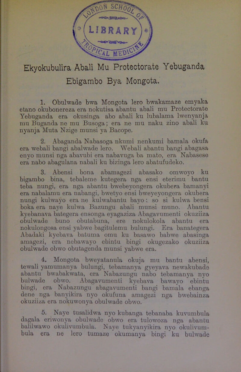 Ekyokubulira Abali Mu Protectorate Yebuganda Ebigambo Bya Mongota. 1. Obulwade bwa Mongota lero bwakamaze emyaka etano okubonereza era nokutisa abantu abali mu Protectorate Yebuganda era okusinga abo abali ku lubalama lwenyanja mu Buganda ne mu Busoga; era ne mu naku zino abali ku nyanja Muta Nzige munsi ya Bacope. 2. Abaganda Nabasoga nkumi nenkumi bamala okufa era webali bangi abalwade lero. Webali abantu bangi abagasa enyo munsi nga abavubi era nabavuga ba mato, era Nabasese era nabo abagulana nabali ku bizinga lero abatufudeko. 3. Abensi bona abamagezi abasako omwoyo ku bigambo bina, tebaleme kutegera nga ensi eterimu bantu teba nungi, era nga abantu bwebeyongera okubera bamanyi era nabalamu era nabangi, bwetyo ensi bweyeyongera okubera nungi kulwayo era ne kulwabantu bayo : so si kulwa ben si boka era naye kulwa Bazungu abali munsi muno. Abantu kyebanava bategera ensonga eyagaziza Abagavumenti okuziiza obulwade buno obutabuna, ere nokulokola abantu era nokulongosa ensi yabwe bagitulemu bulungi. Era banategera Abadaki kyebava batuma omu ku basawo balnve abasinga amagezi, era nebawayo ebintu bingi okugezako okuziiza obulwade obwo obutagenda munsi yabwe era. 4. Mongota bweyatanula okuja mu bantu abensi, tewali yamumanya bulungi, tebamanya gyeyava newakubade abantu bwabakwata, era Nabazungu nabo tebamanya nyo bulwade obwo. Abagavumenti kyebava bawayo ebintu bingi, era Nabazungu abagavumenti bangi bamala ebanga dene nga banyikira nyo okufuna amagezi nga bwebainza okuziiza era nokuwonya obulwade obwo. 5. Naye tusalidwa nyo kubanga tebanaba kuvumbula dagala eriwonya obulwade obwo era tulowoza nga abantu balilwawo okulivumbula. Naye tukyanjukira nyo okulivum- bula era ne lero tumaze okumanya bingi ku bulwade