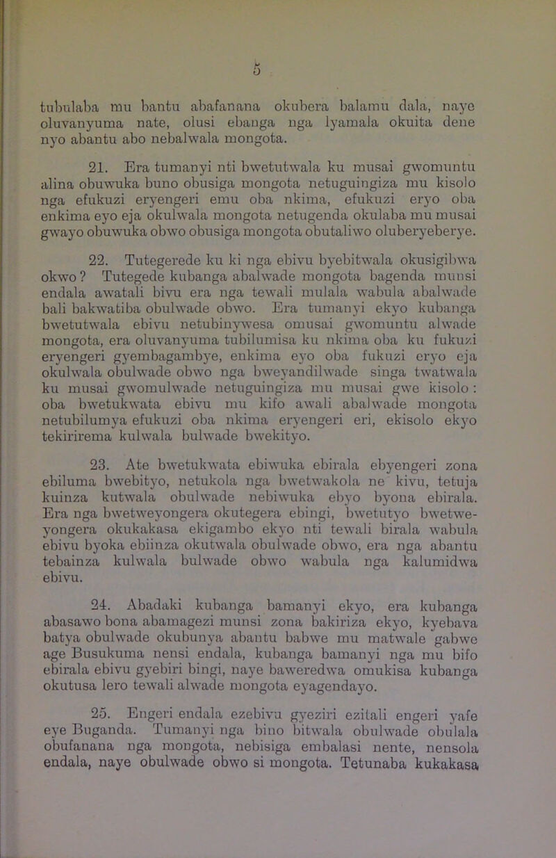0 tubulaba mu bantu abafanana okubera balamu dala, naye oluvanyuma nate, olusi ebauga nga lyamala okuita dene nyo abantu abo nebalwala ruongota. 21. Era tumanyi nti bwetutwala ku musai gwomuntu alina obuwuka buno obusiga mongota netuguingiza mu kisolo nga efukuzi eryengeri emu oba nkima, efukuzi eryo oba enkima eyo eja okulwala mongota netugenda okulaba mu musai gwayo obuwuka obwo obusiga mongota obutaliwo oluberyeberye. 22. Tutegerede ku ki nga ebivu byebitwala okusigibwa okwo? Tutegede kubanga abalwade mongota bagenda munsi endala awatali bivu era nga tewali mulala wabula abalwade bali bakwatiba obuhvade obwo. Era tumanyi ekvo kubanga bwetutwala ebivu netubinywesa omusai gwomuntu alwade mongota, era oluvanyuma tubilumisa ku nkima oba ku fukuzi eryengeri gyembagambye, enkima eyo oba fukuzi eryo eja okulwala obulwade obwo nga bweyandilwade singa twatwala ku musai gwomulwade netuguingiza mu musai gwe kisolo : oba bwetukwata ebivu mu kifo awali abalwade mongota netubilumya efukuzi oba nkima eryengeri eri, ekisolo ekyo tekirirema kulwala bulwade bwekityo. 23. Ate bwetukwata ebiwuka ebirala ebyengeri zona ebiluma bwebityo, netukola nga bwetwakola ne kivu, tetuja kuinza kutwala obulwade nebiwuka ebyo byona ebirala. Era nga bwetweyongera okutegera ebingi, bwetutyo bwetwe- yongera okukakasa ekigambo ekyo nti tewali birala wabula ebivu byoka ebiinza okutwala obulwade obwo, era nga abantu tebainza kulwala bulwade obwo wrabula nga kalumidwa ebivu. 24. Abadaki kubanga bamanyi ekyo, era kubanga abasawo bona abamagezi munsi zona bakiriza ekyo, kyebava batya obuhvade okubunya abantu babwe mu matwale gabwe age Busukuma nensi endala, kubanga bamanyi nga mu bifo ebirala ebivu gyebiri bingi, naye baweredwa omukisa kubanga okutusa lero tewali alwade mongota eyagendayo. 25. Engeri endala ezebivu gyeziri ezitali engeri yafe eye Buganda. Tumanyi nga bino bitwala obuhvade obulala obufanana nga mongota, nebisiga embalasi nente, nensola endala, naye obulwade obwo si mongota. Tetunaba kukakasa